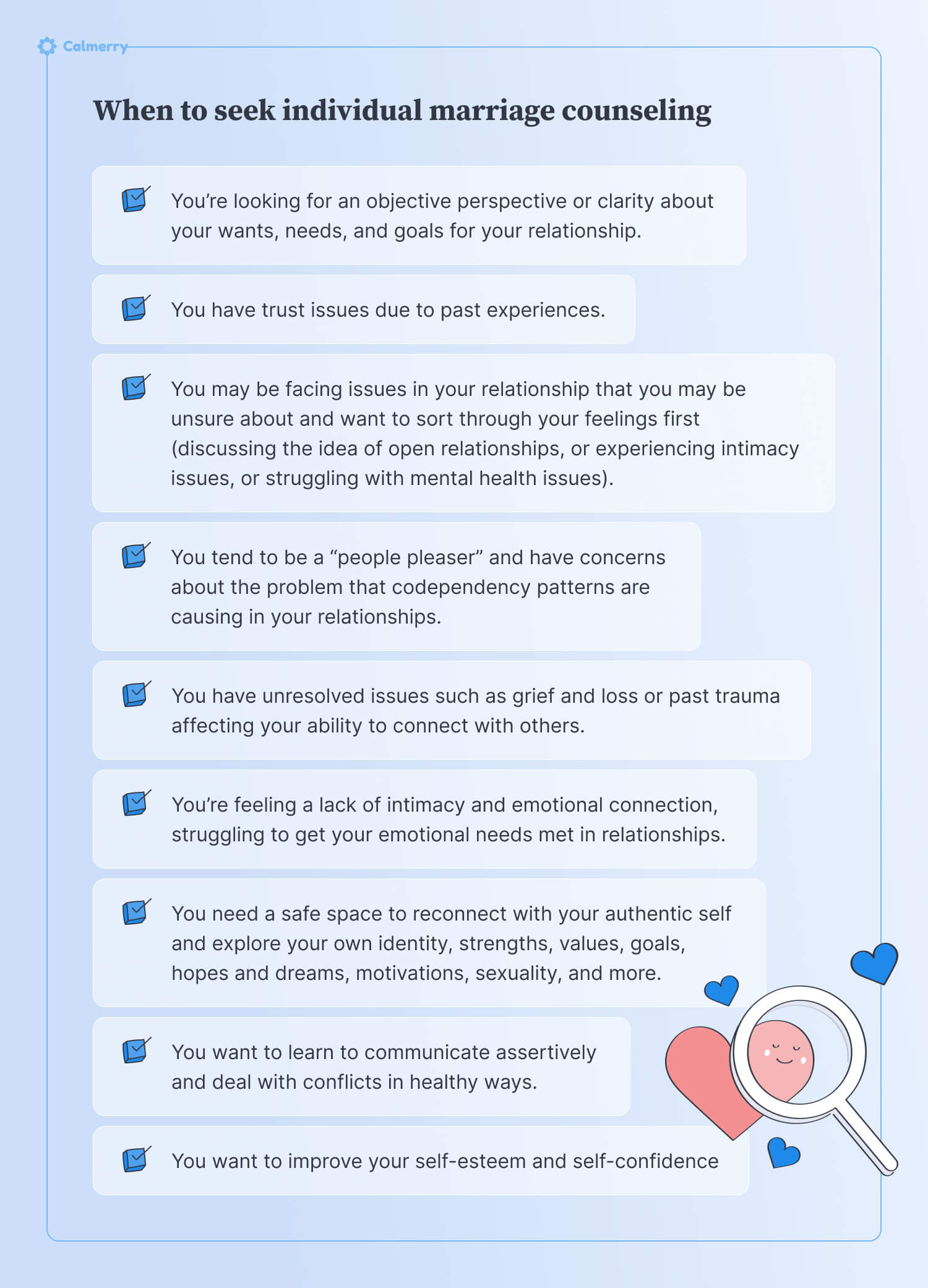 When to seek individual marriage counseling You’re looking for an objective perspective or clarity about your wants, needs, and goals for your relationship. You have trust issues due to past experiences. You may be facing issues in your relationship that you may be unsure about and want to sort through your feelings first (discussing the idea of open relationships, or experiencing intimacy issues, or struggling with mental health issues). You have unresolved issues such as grief and loss or past trauma affecting your ability to connect with others. You tend to be a “people pleaser” and have concerns about the problem that codependency patterns are causing in your relationships. You’re feeling a lack of intimacy and emotional connection, struggling to get your emotional needs met in relationships. You need a safe space to reconnect with your authentic self and explore your own identity, strengths, values, goals, hopes and dreams, motivations, sexuality, and more. You want to learn to communicate assertively and deal with conflicts in healthy ways. You want to improve your self-esteem and self-confidence