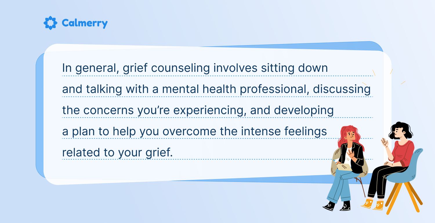 In general, grief counseling involves sitting down and talking with a mental health professional, discussing the concerns you’re experiencing, and developing a plan to help you overcome the intense feelings related to your grief.