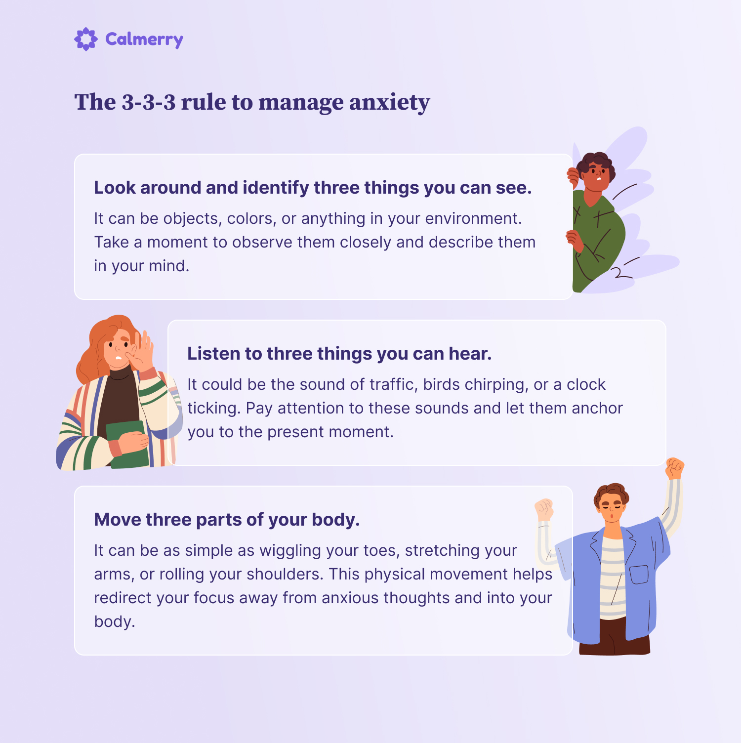 The 3-3-3 rule to manage anxiety Look around and identify three things you can see. It can be objects, colors, or anything in your environment. Take a moment to observe them closely and describe them in your mind. Listen to three things you can hear. It could be the sound of traffic, birds chirping, or a clock ticking. Pay attention to these sounds and let them anchor you to the present moment. Move three parts of your body. It can be as simple as wiggling your toes, stretching your arms, or rolling your shoulders. This physical movement helps redirect your focus away from anxious thoughts and into your body.