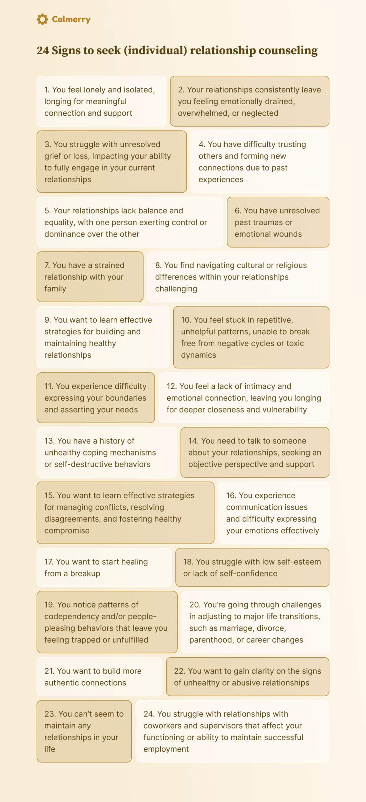 24 Signs to seek (individual) relationship counseling You feel lonely and isolated, longing for meaningful connection and support Your relationships consistently leave you feeling emotionally drained, overwhelmed, or neglected You struggle with unresolved grief or loss, impacting your ability to fully engage in your current relationships You have difficulty trusting others and forming new connections due to past experiences Your relationships lack balance and equality, with one person exerting control or dominance over the other You have unresolved past traumas or emotional wounds You have a strained relationship with your family You find navigating cultural or religious differences within your relationships challenging You want to learn effective strategies for building and maintaining healthy relationships You feel stuck in repetitive, unhelpful patterns, unable to break free from negative cycles or toxic dynamics You feel a lack of intimacy and emotional connection, leaving you longing for deeper closeness and vulnerability You experience difficulty expressing your boundaries and asserting your needs You have a history of unhealthy coping mechanisms or self-destructive behaviors You need to talk to someone about your relationships, seeking an objective perspective and support You want to learn effective strategies for managing conflicts, resolving disagreements, and fostering healthy compromise You experience communication issues and difficulty expressing your emotions effectively You want to start healing from a breakup You struggle with low self-esteem or lack of self-confidence You notice patterns of codependency and/or people-pleasing behaviors that leave you feeling trapped or unfulfilled You’re going through challenges in adjusting to major life transitions, such as marriage, divorce, parenthood, or career changes You want to build more authentic connections You want to gain clarity on the signs of unhealthy or abusive relationships You can’t seem to maintain any relationships in your life You struggle with relationships with coworkers and supervisors that affect your functioning or ability to maintain successful employment