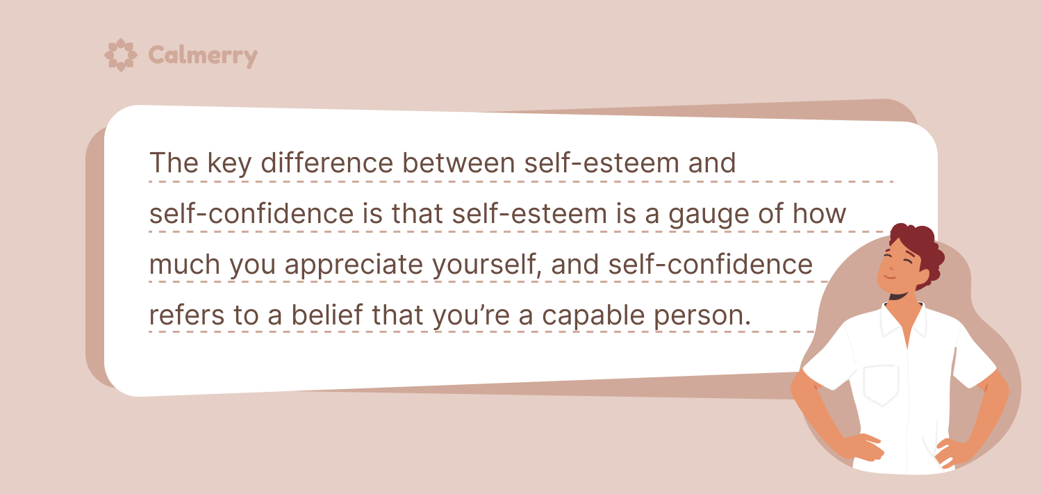 The key difference between self-esteem and self-confidence is that self-esteem is a gauge of how much you appreciate yourself, and self-confidence refers to a belief that you’re a capable person. 