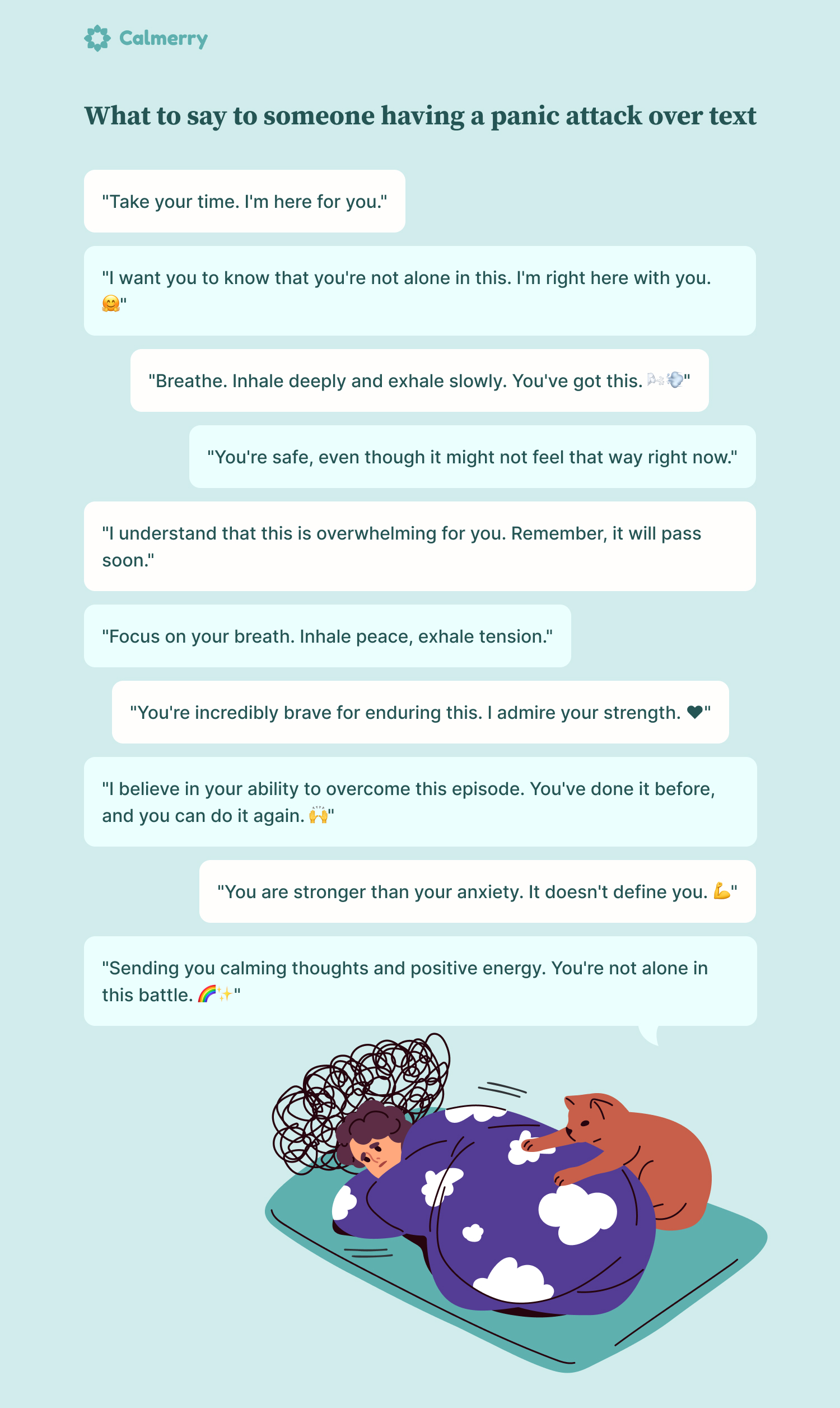 What to say to someone having a panic attack over text "Take your time. I'm here for you." "I want you to know that you're not alone in this. I'm right here with you. 🤗" "Breathe. Inhale deeply and exhale slowly. You've got this. 🌬️💨" "You're safe, even though it might not feel that way right now." "I understand that this is overwhelming for you. Remember, it will pass soon." "Focus on your breath. Inhale peace, exhale tension." "You're incredibly brave for enduring this. I admire your strength. ❤️" "I believe in your ability to overcome this episode. You've done it before, and you can do it again. 🙌" "You are stronger than your anxiety. It doesn't define you. 💪" "Sending you calming thoughts and positive energy. You're not alone in this battle. 🌈✨"