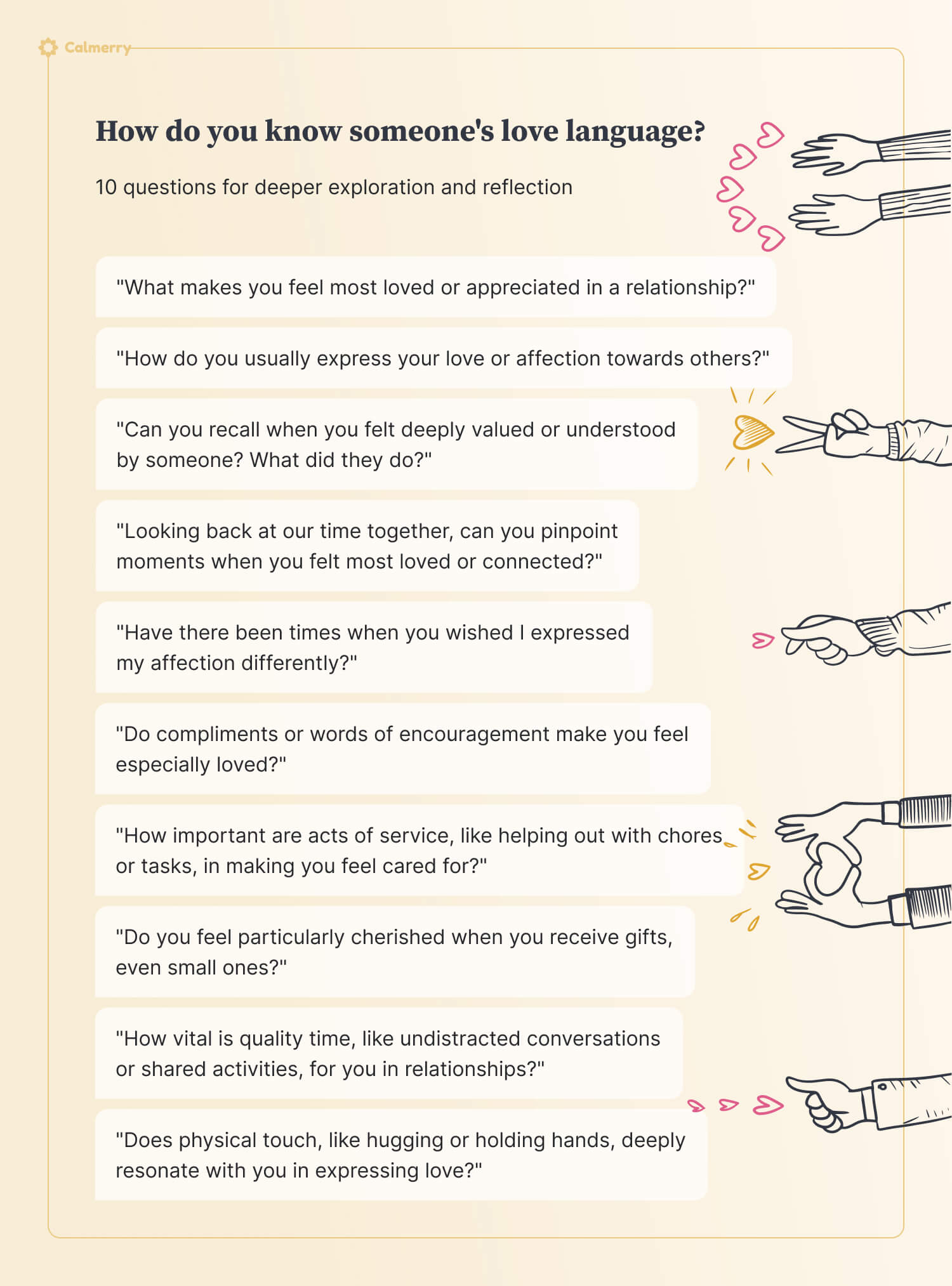 How do you know someone's love language? 10 questions for deeper exploration and reflection "What makes you feel most loved or appreciated in a relationship?" "How do you usually express your love or affection towards others?" "Can you recall when you felt deeply valued or understood by someone? What did they do?" "Looking back at our time together, can you pinpoint moments when you felt most loved or connected?" "Have there been times when you wished I expressed my affection differently?" "Do compliments or words of encouragement make you feel especially loved?" "How important are acts of service, like helping out with chores or tasks, in making you feel cared for?" "Do you feel particularly cherished when you receive gifts, even small ones?" "How vital is quality time, like undistracted conversations or shared activities, for you in relationships?" "Does physical touch, like hugging or holding hands, deeply resonate with you in expressing love?" Show less