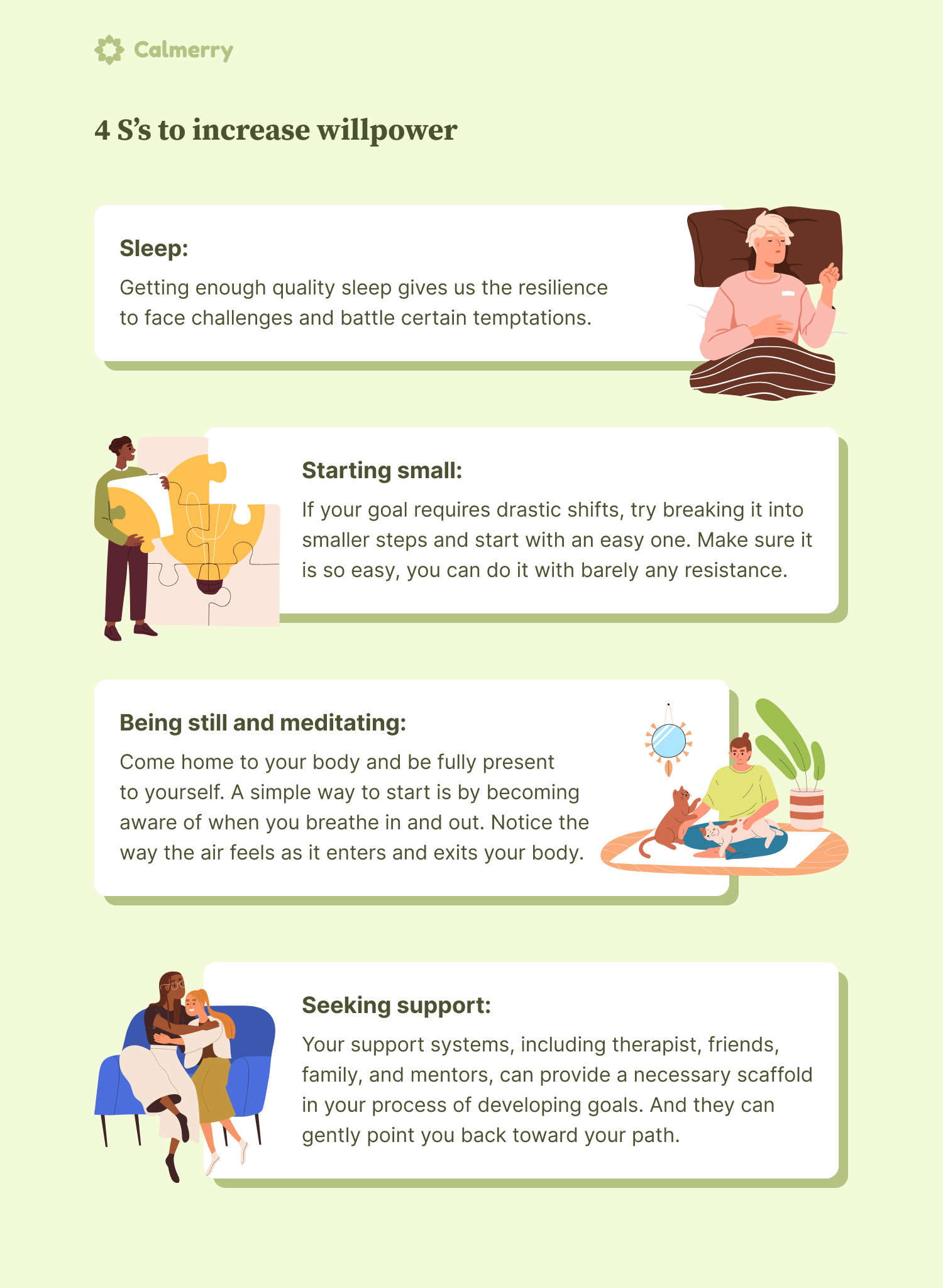 4 S’s to increase willpower Sleep: Getting enough quality sleep gives us the resilience to face challenges and battle certain temptations. Starting small: If your goal requires drastic shifts, try breaking it into smaller steps and start with an easy one. Make sure it is so easy, you can do it with barely any resistance. Being still and meditating: Come home to your body and be fully present to yourself. A simple way to start is by becoming aware of when you breathe in and out. Notice the way the air feels as it enters and exits your body. Seeking support: Your support systems, including therapist, friends, family, and mentors, can provide a necessary scaffold in your process of developing goals. And they can gently point you back toward your path.