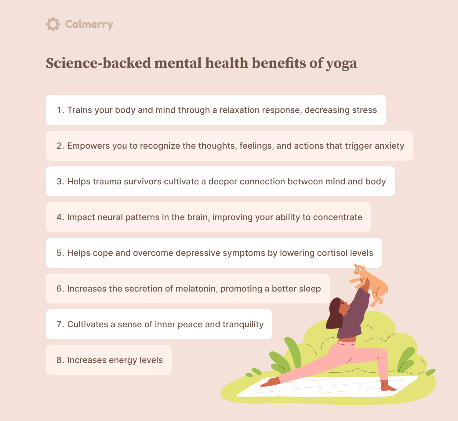 Science-backed mental health benefits of yoga Trains your body and mind through a relaxation response, decreasing stress Empowers you to recognize the thoughts, feelings, and actions that trigger anxiety Helps trauma survivors cultivate a deeper connection between mind and body Impact neural patterns in the brain, improving your ability to concentrate Helps cope and overcome depressive symptoms by lowering cortisol levels Increases the secretion of melatonin, promoting a better sleep Cultivates a sense of inner peace and tranquility Increases energy levels