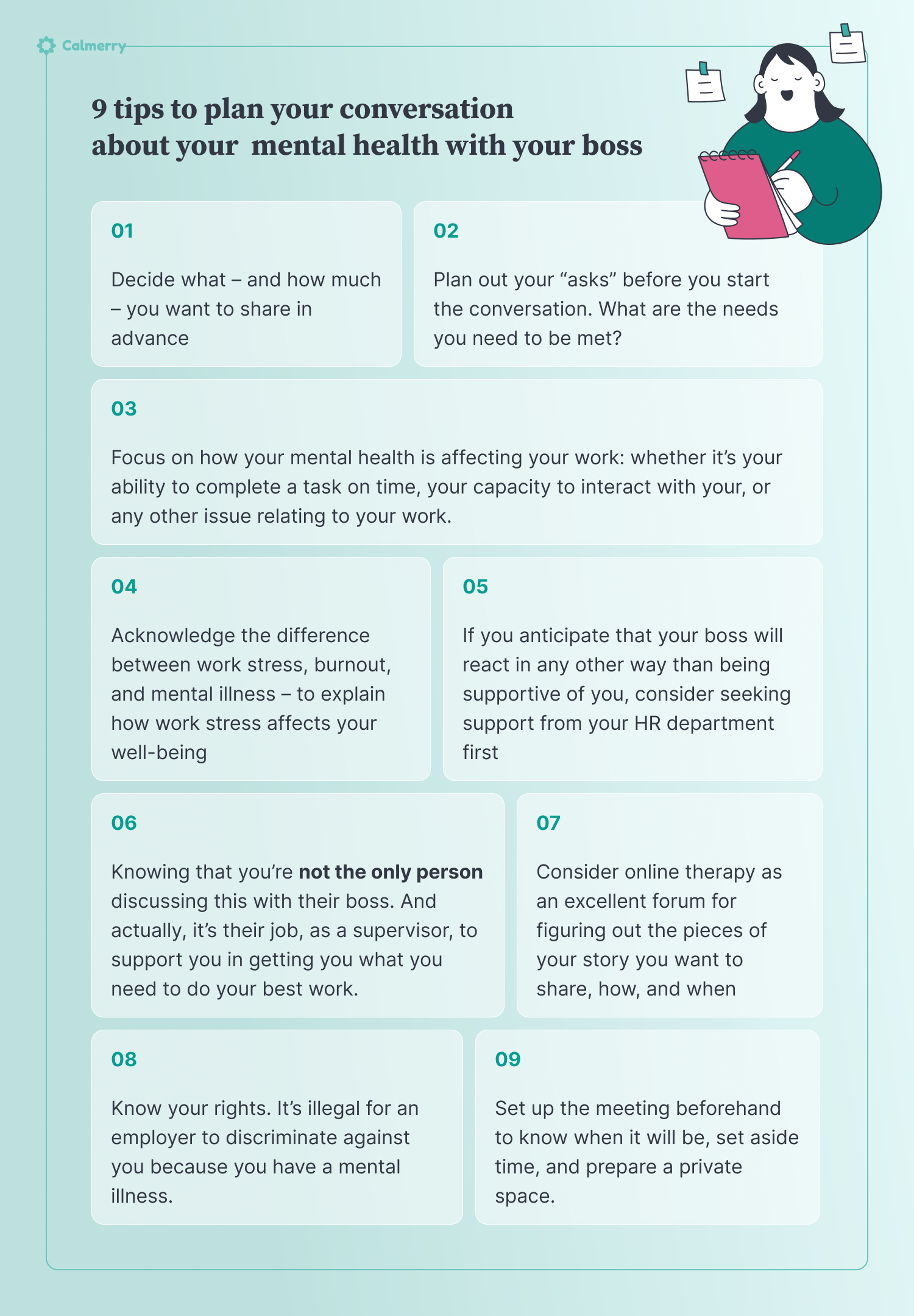 9 tips to plan your conversation about your mental health Decide what – and how much – you want to share in advance Focus on how your mental health is affecting your work: whether it’s your ability to complete a task on time, your capacity to interact with your, or any other issue relating to your work. Plan out your “asks” before you start the conversation. What are the needs you need to be met? Acknowledge the difference between work stress, burnout, and mental illness – to explain how work stress affects your well-being  Set up the meeting beforehand to know when it will be, set aside time, and prepare a private space. Know your rights. It’s illegal for an employer to discriminate against you because you have a mental illness. If you anticipate that your boss will react in any other way than being supportive of you, consider seeking support from your HR department first Knowing that you’re not the only person discussing this with their boss. And actually, it’s their job, as a supervisor, to support you in getting you what you need to do your best work. Consider online therapy as an excellent forum for figuring out the pieces of your story you want to share, how, and when