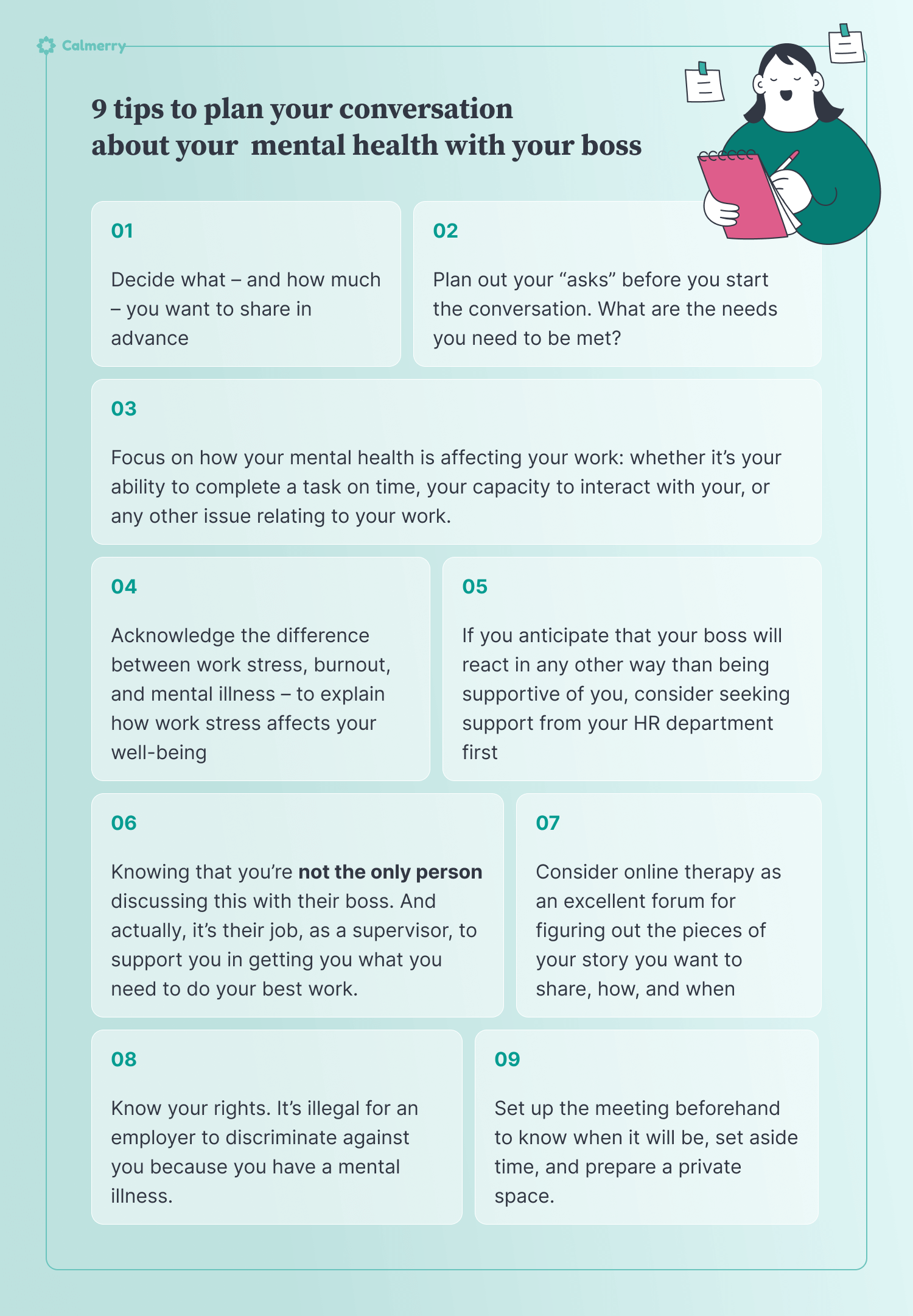 9 tips to plan your conversation about your mental health Decide what – and how much – you want to share in advance Focus on how your mental health is affecting your work: whether it’s your ability to complete a task on time, your capacity to interact with your, or any other issue relating to your work. Plan out your “asks” before you start the conversation. What are the needs you need to be met? Acknowledge the difference between work stress, burnout, and mental illness – to explain how work stress affects your well-being  Set up the meeting beforehand to know when it will be, set aside time, and prepare a private space. Know your rights. It’s illegal for an employer to discriminate against you because you have a mental illness. If you anticipate that your boss will react in any other way than being supportive of you, consider seeking support from your HR department first Knowing that you’re not the only person discussing this with their boss. And actually, it’s their job, as a supervisor, to support you in getting you what you need to do your best work. Consider online therapy as an excellent forum for figuring out the pieces of your story you want to share, how, and when