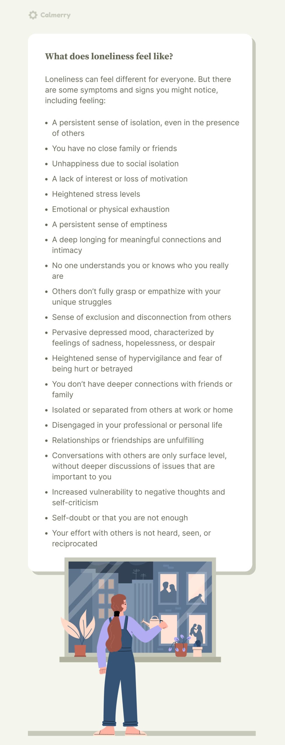 What does loneliness feel like? Loneliness can feel different for everyone. But there are some symptoms and signs you might notice, including feeling:  A persistent sense of isolation, even in the presence of others You have no close family or friends  Unhappiness due to social isolation A lack of interest or loss of motivation Heightened stress levels Emotional or physical exhaustion A persistent sense of emptiness  A deep longing for meaningful connections and intimacy No one understands you or knows who you really are Others don’t fully grasp or empathize with your unique struggles Sense of exclusion and disconnection from others Pervasive depressed mood, characterized by feelings of sadness, hopelessness, or despair Heightened sense of hypervigilance and fear of being hurt or betrayed You don’t have deeper connections with friends or family Isolated or separated from others at work or home Disengaged in your professional or personal life Relationships or friendships are unfulfilling Conversations with others are only surface level, without deeper discussions of issues that are important to you Increased vulnerability to negative thoughts and self-criticism Self-doubt or that you are not enough Your effort with others is not heard, seen, or reciprocated