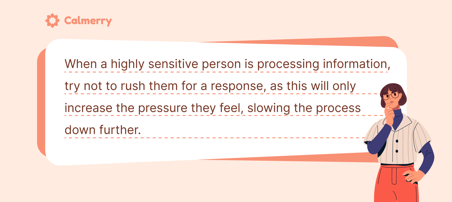 It might take a highly sensitive person (HSP) more time to process information in comparison to others. Try not to rush them, and let them take everything in at their own pace as doing otherwise will only slow down the process further
