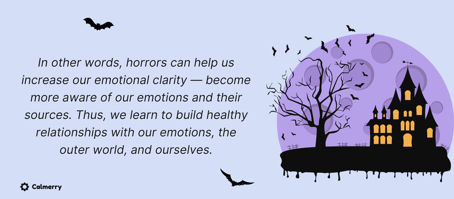 In other words, horrors can help us increase emotional clarity — be more aware of our emotions and their source. Thus, we learn to build healthy relationships with our emotions, the outer world, and ourselves.