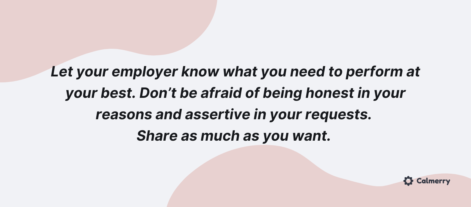 Let your employer know what you need to perform at your best. Don’t be afraid of being honest in your reasons and assertive in your requests. Share as much as you want. 