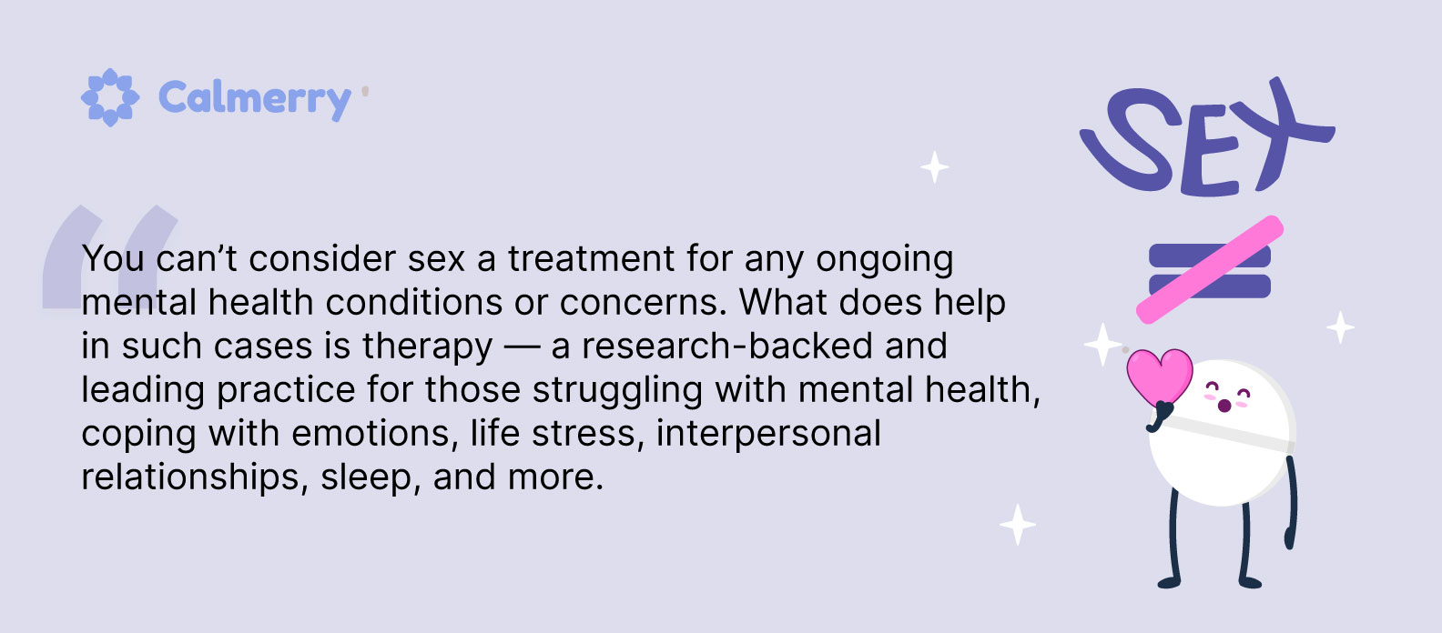You can’t consider sex a treatment for any ongoing mental health conditions or concerns. What does help in such cases is therapy — a research-backed and leading practice for those struggling with mental health, coping with emotions, life stress, interpersonal relationships, sleep, and more. 