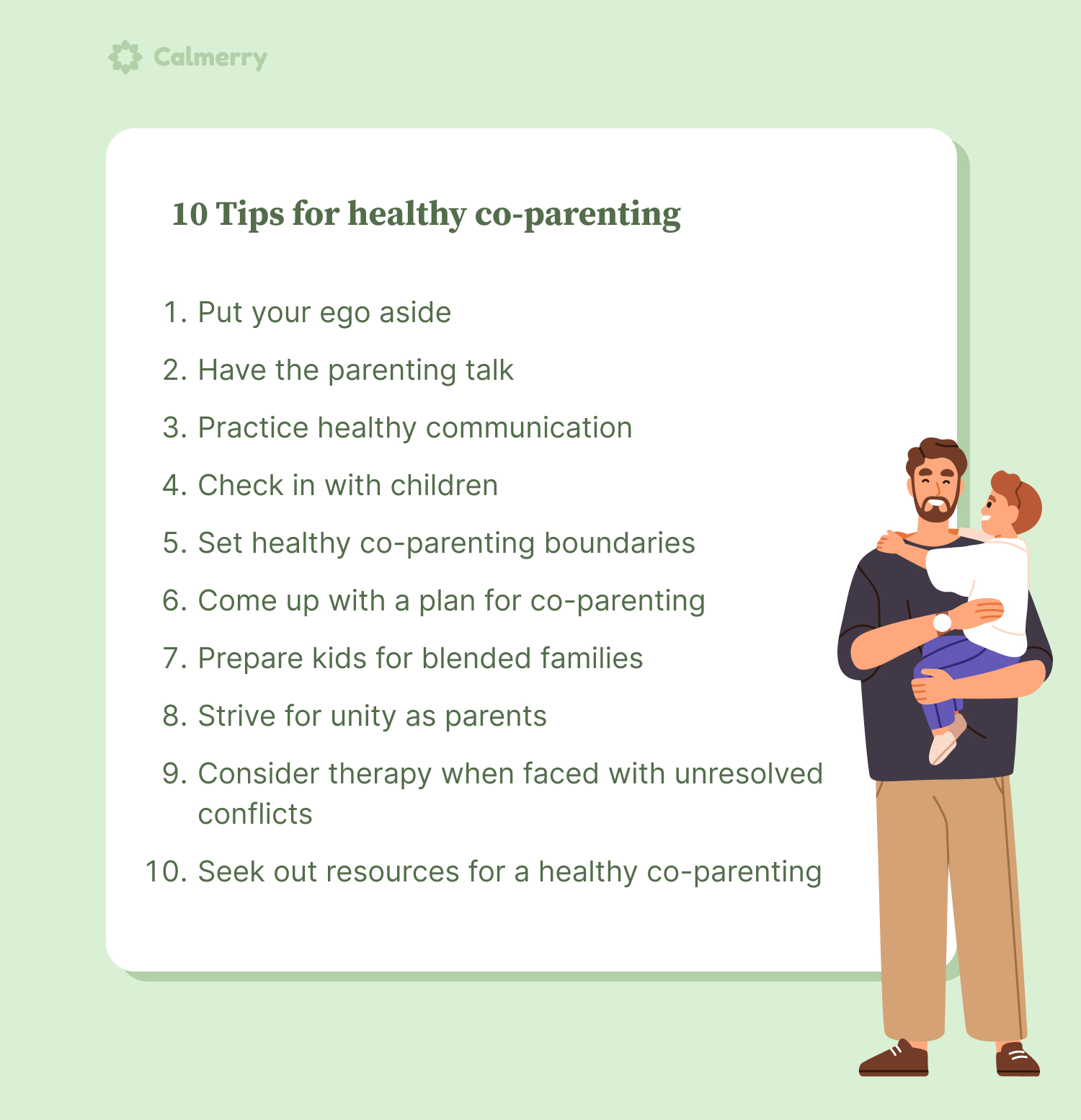 10 Tips for healthy co-parenting 1. Put your ego aside 2. Have the parenting talk 3. Practice healthy communication 4. Check in with children 5. Set healthy co-parenting boundaries 6. Come up with a plan for co-parenting 7. Prepare kids for blended families 8. Strive for unity as parents 9. Consider therapy when faced with unresolved conflicts 10. Seek out resources for a healthy co-parenting