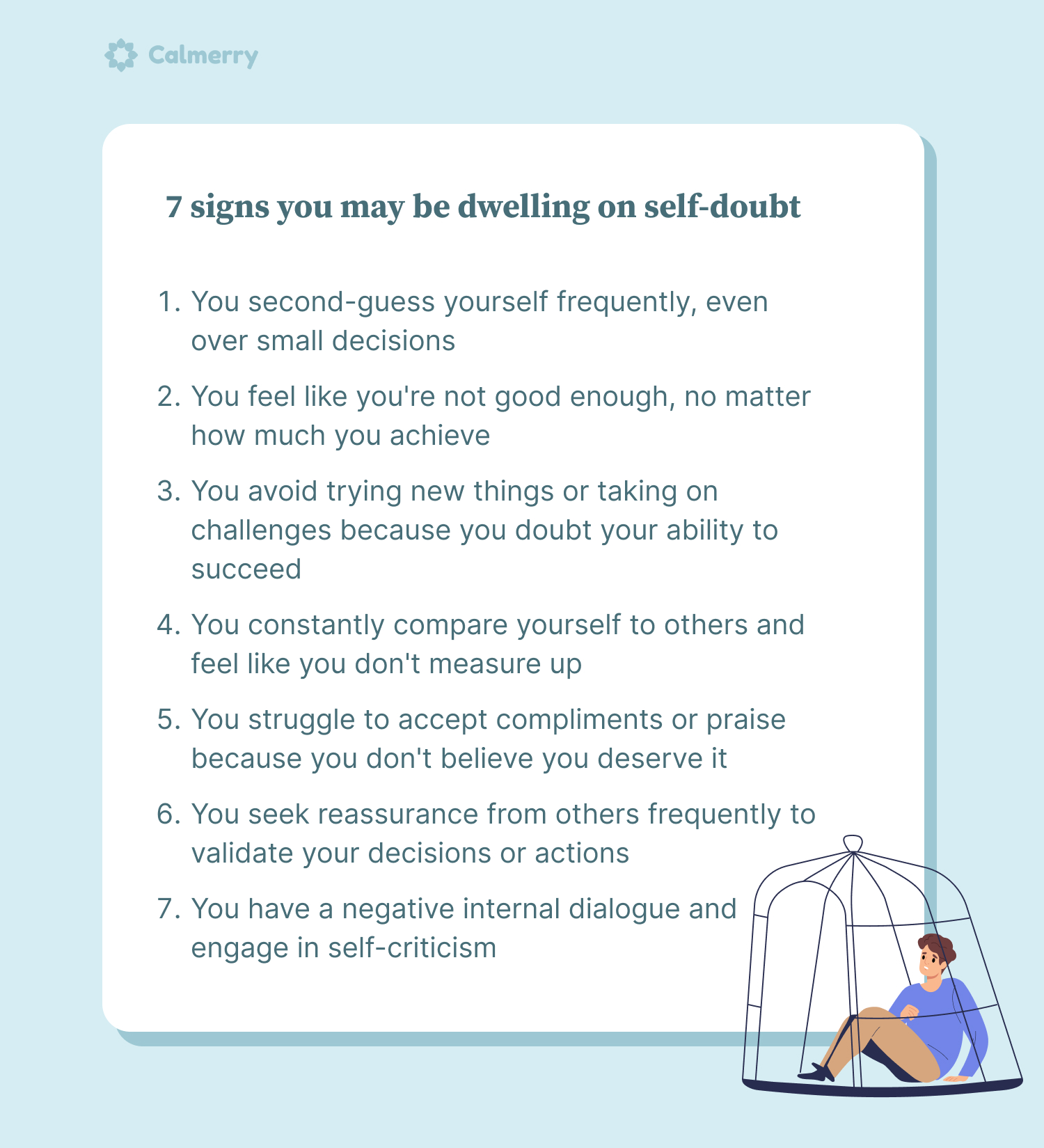 7 signs you may be dwelling on self-doubt You second-guess yourself frequently, even over small decisions You feel like you're not good enough, no matter how much you achieve You avoid trying new things or taking on challenges because you doubt your ability to succeed You constantly compare yourself to others and feel like you don't measure up You struggle to accept compliments or praise because you don't believe you deserve it You seek reassurance from others frequently to validate your decisions or actions You have a negative internal dialogue and engage in self-criticism