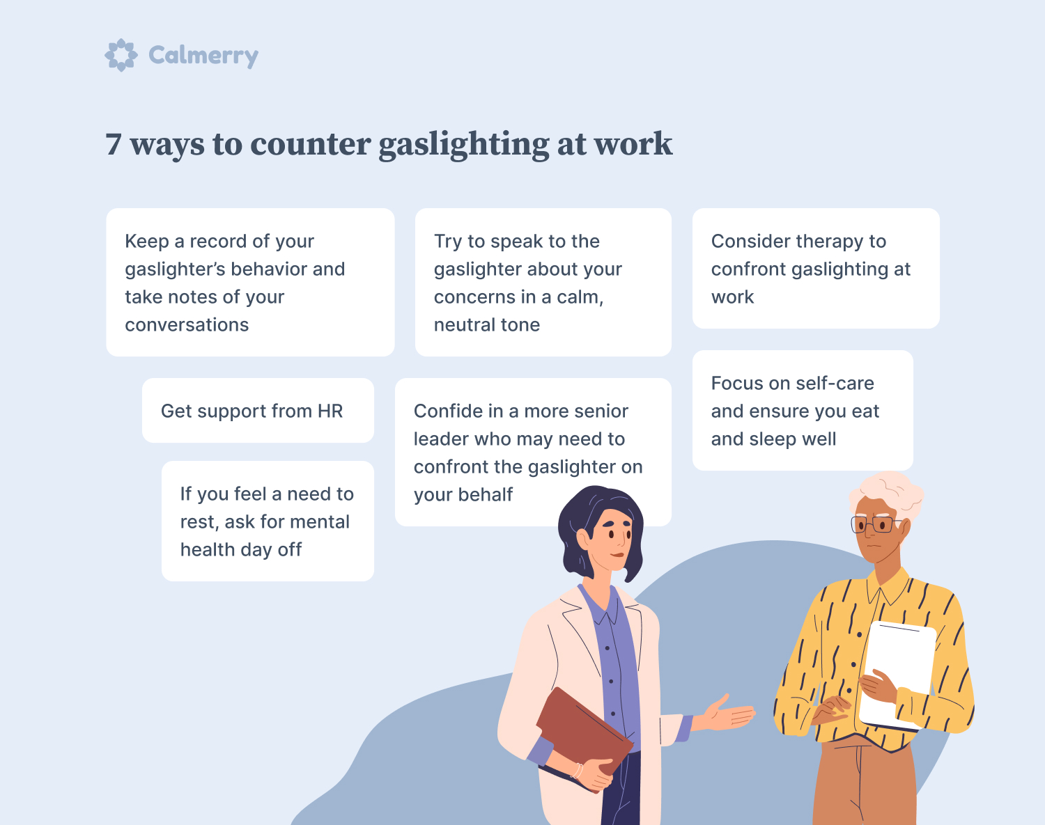 7 ways to counter gaslighting at work Keep a record of your gaslighter’s behavior and take notes of your conversations Try to speak to the gaslighter about your concerns in a calm, neutral tone Confide in a more senior leader who may need to confront the gaslighter on your behalf Get support from HR Focus on self-care and ensure you eat and sleep well If you feel a need to rest, ask for mental health day off Consider therapy to confront gaslighting at work