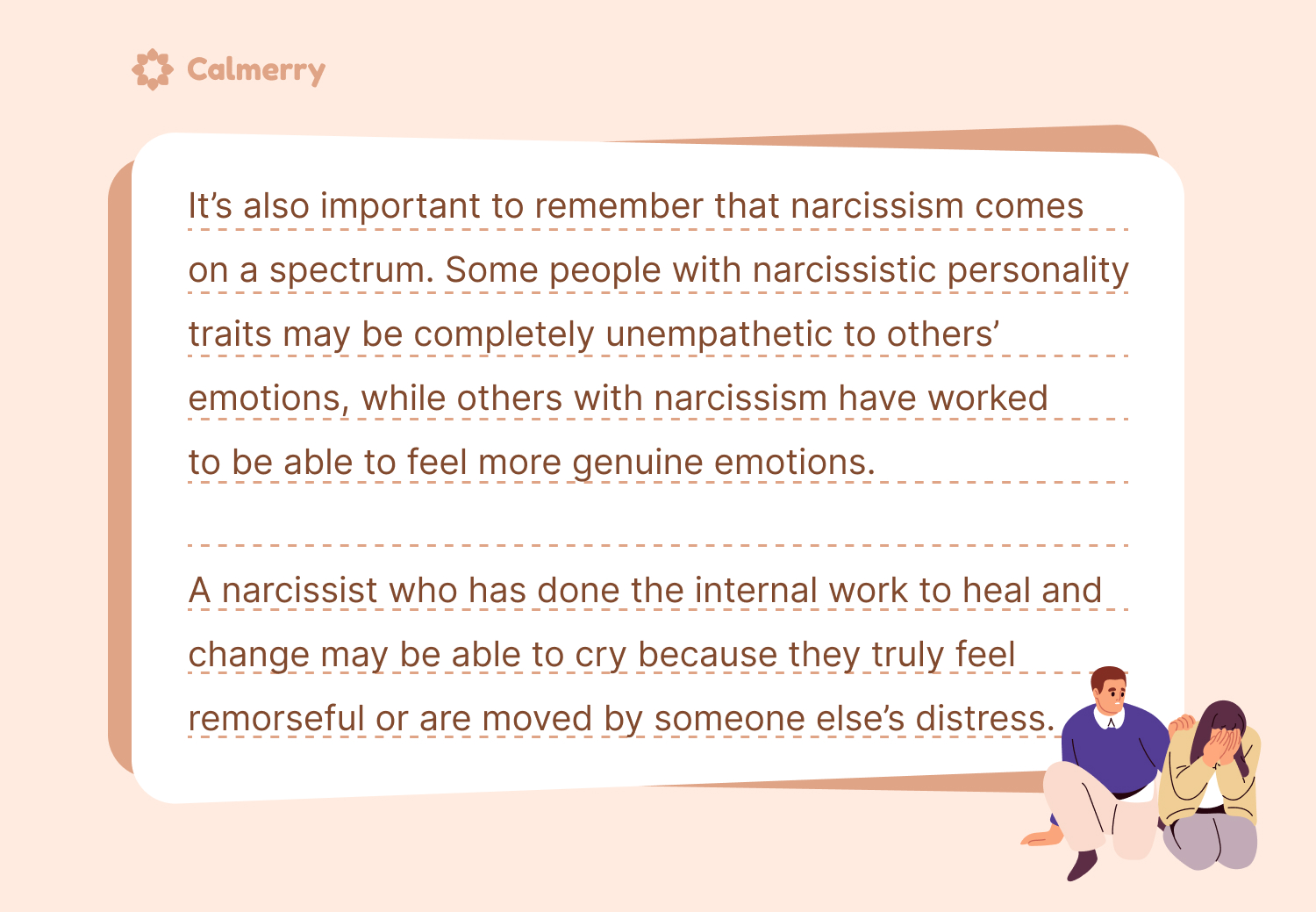 It’s also important to remember that narcissism comes on a spectrum. A narcissist who has done the internal work to heal and change may be able to cry because they truly feel remorseful or are moved by someone else’s distress.