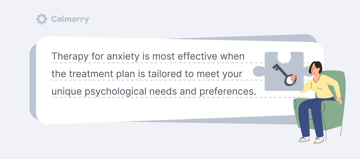 Therapy for anxiety is most effective when the treatment plan is tailored to meet your unique psychological needs and preferences. 