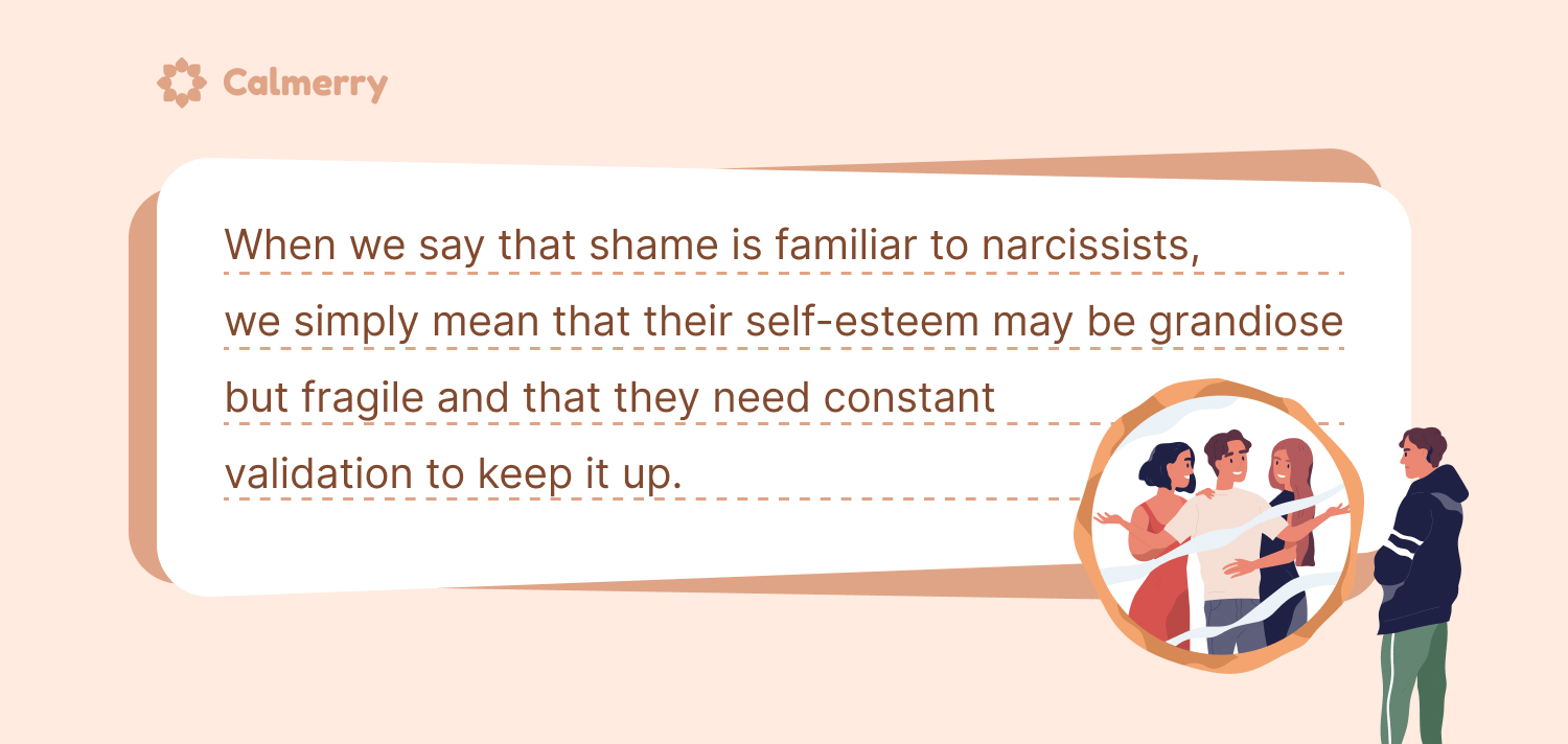 When we say that shame is familiar to narcissists, we simply mean that their self-esteem may be grandiose but fragile and that they need constant validation to keep it up.