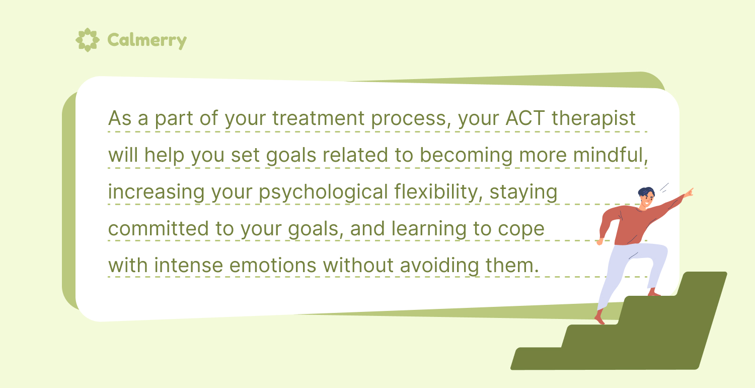 As a part of your treatment process, your ACT therapist will help you set goals related to becoming more mindful, increasing your psychological flexibility, staying committed to your goals, and learning to cope with intense emotions without avoiding them. 