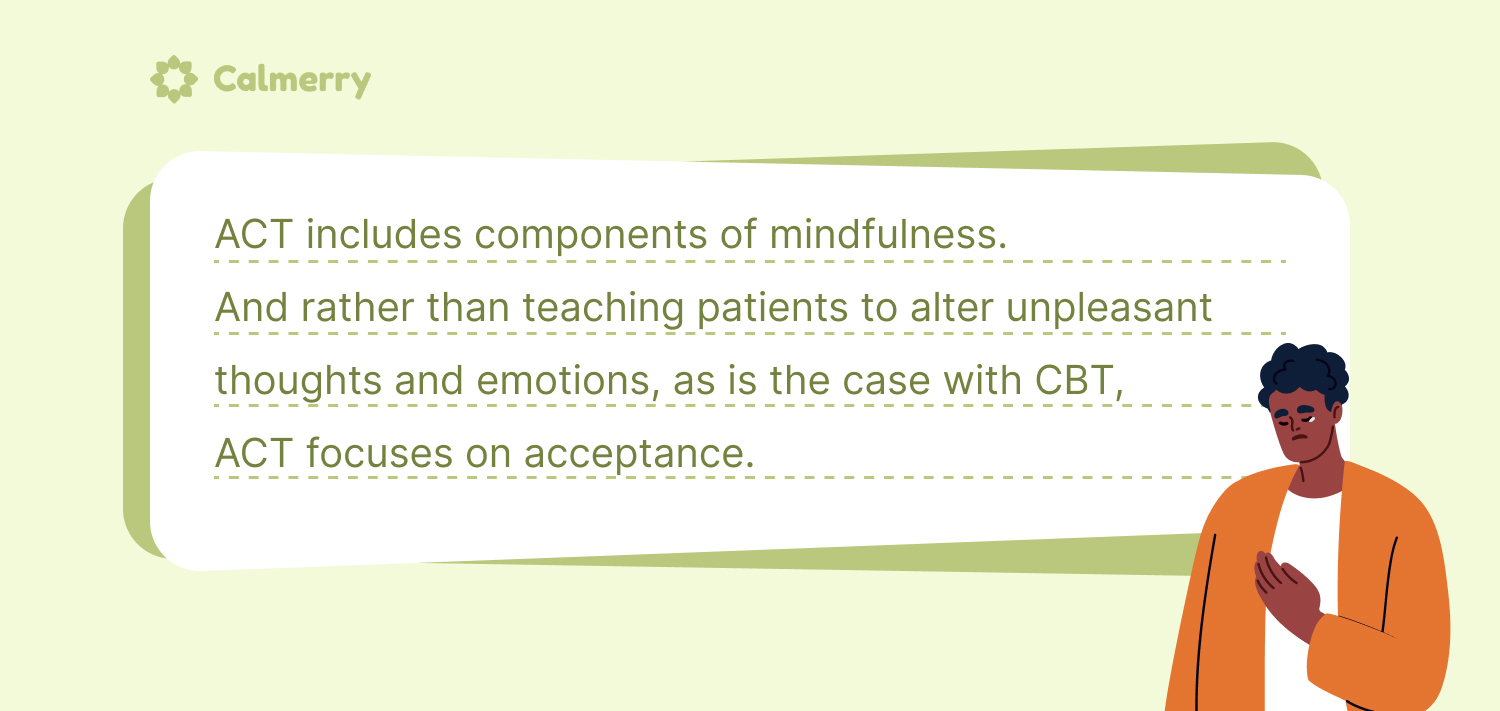 ACT includes components of mindfulness. And rather than teaching patients to alter unpleasant thoughts and emotions, as is the case with CBT, ACT focuses on acceptance. 