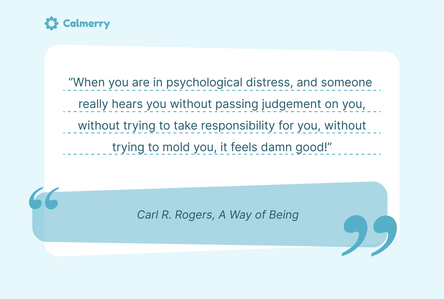 “When you are in psychological distress, and someone really hears you without passing judgement on you, without trying to take responsibility for you, without trying to mold you, it feels damn good!” ― Carl R. Rogers, A Way of Being