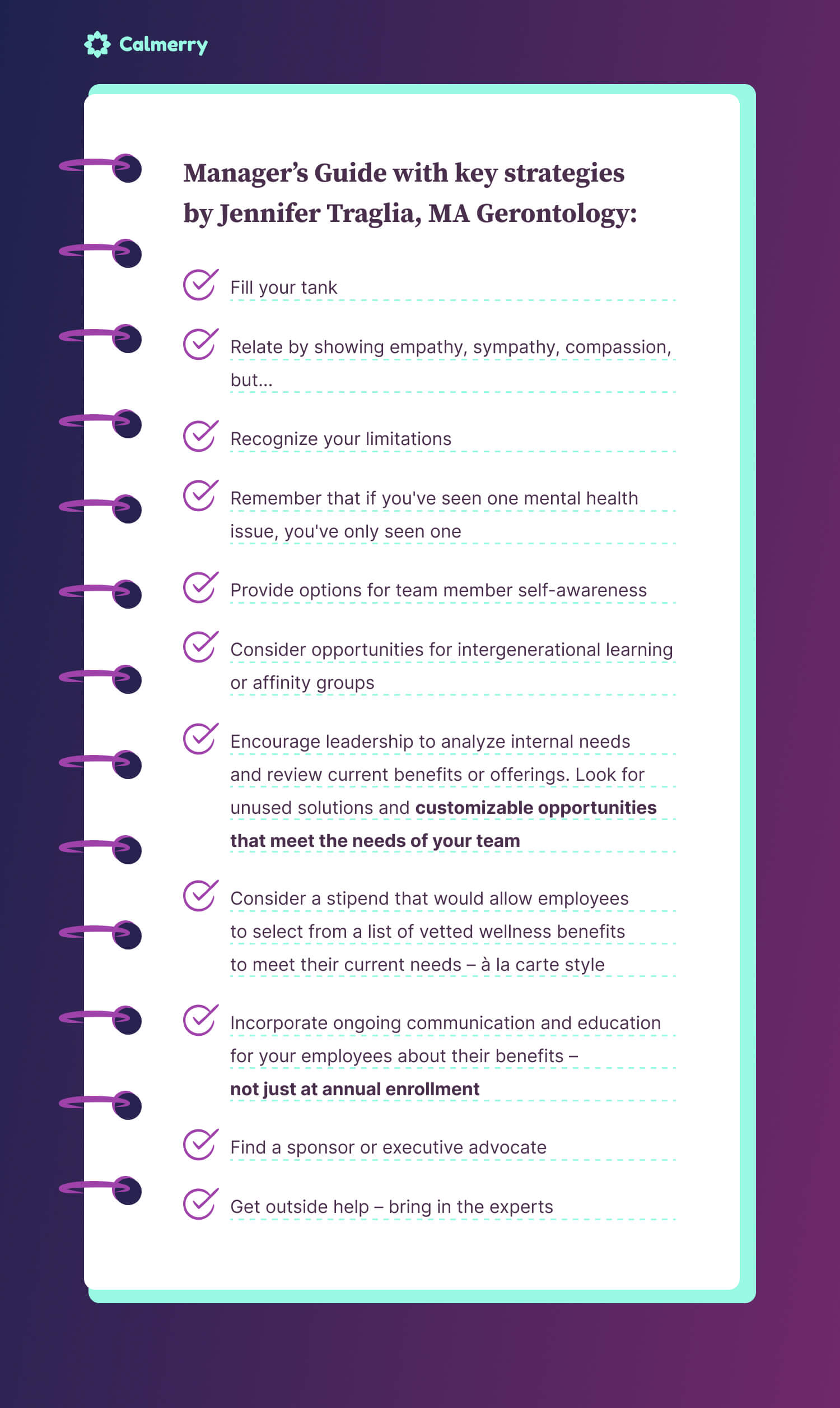 Manager’s Guide with key strategies by Jennifer Traglia, MA Gerontology: Fill your tank Relate by showing empathy, sympathy, compassion, but... Recognize your limitations Remember that if you've seen one mental health issue, you've only seen one Provide options for team member self-awareness Consider opportunities for intergenerational learning or affinity groups Encourage leadership to analyze internal needs and review current benefits or offerings. Look for unused solutions and customizable opportunities that meet the needs of your team Consider a stipend that would allow employees to select from a list of vetted wellness benefits to meet their current needs – à la carte style Incorporate ongoing communication and education for your employees about their benefits – not just at annual enrollment Find a sponsor or executive advocate Get outside help – bring in the experts