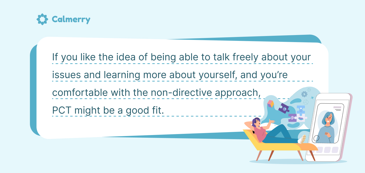 If you like the idea of being able to talk freely about your issues and learning more about yourself, and you’re comfortable with the non-directive approach, PCT might be a good fit. 