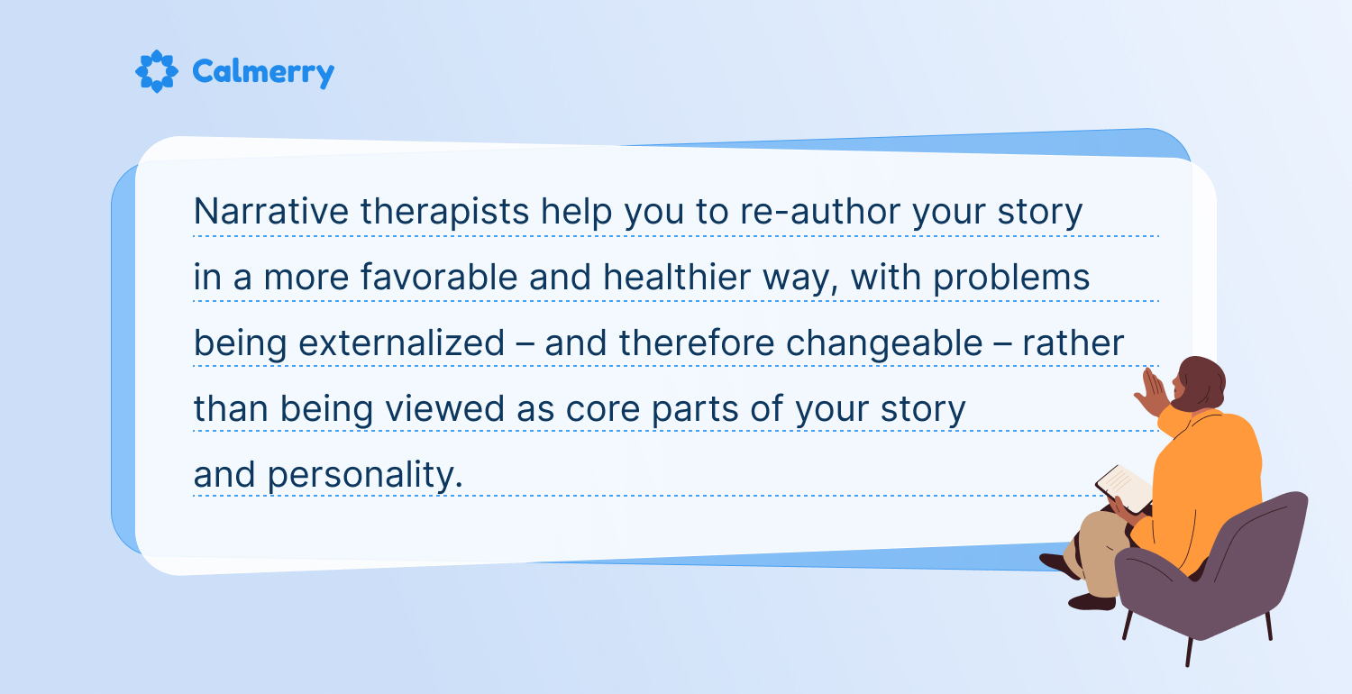 Narrative therapists help you to re-author your story in a more favorable and healthier way, with problems being externalized – and therefore changeable – rather than being viewed as core parts of your story and personality.