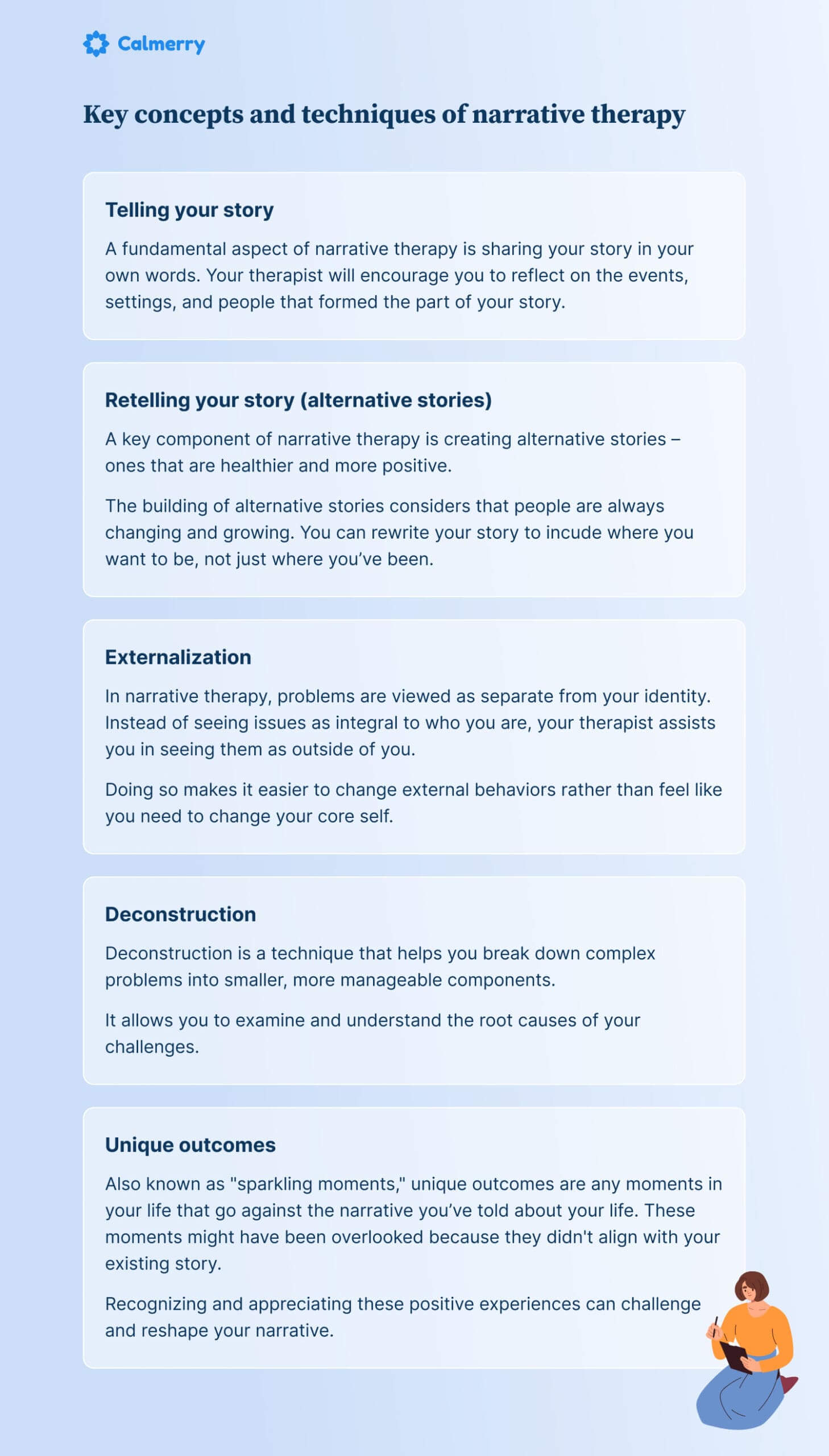 Key concepts and techniques of narrative therapy Telling your story A fundamental aspect of narrative therapy is sharing your story in your own words. Your therapist will encourage you to reflect on the events, settings, and people that formed the part of your story. Retelling your story (alternative stories) A key component of narrative therapy is creating alternative stories – ones that are healthier and more positive. The building of alternative stories considers that people are always changing and growing. You can rewrite your story to incude where you want to be, not just where you’ve been. Externalization In narrative therapy, problems are viewed as separate from your identity. Instead of seeing issues as integral to who you are, your therapist assists you in seeing them as outside of you. Doing so makes it easier to change external behaviors rather than feel like you need to change your core self. Deconstruction Deconstruction is a technique that helps you break down complex problems into smaller, more manageable components. It allows you to examine and understand the root causes of your challenges. Unique outcomes Also known as "sparkling moments," unique outcomes are any moments in your life that go against the narrative you’ve told about your life. These moments might have been overlooked because they didn't align with your existing story. Recognizing and appreciating these positive experiences can challenge and reshape your narrative.