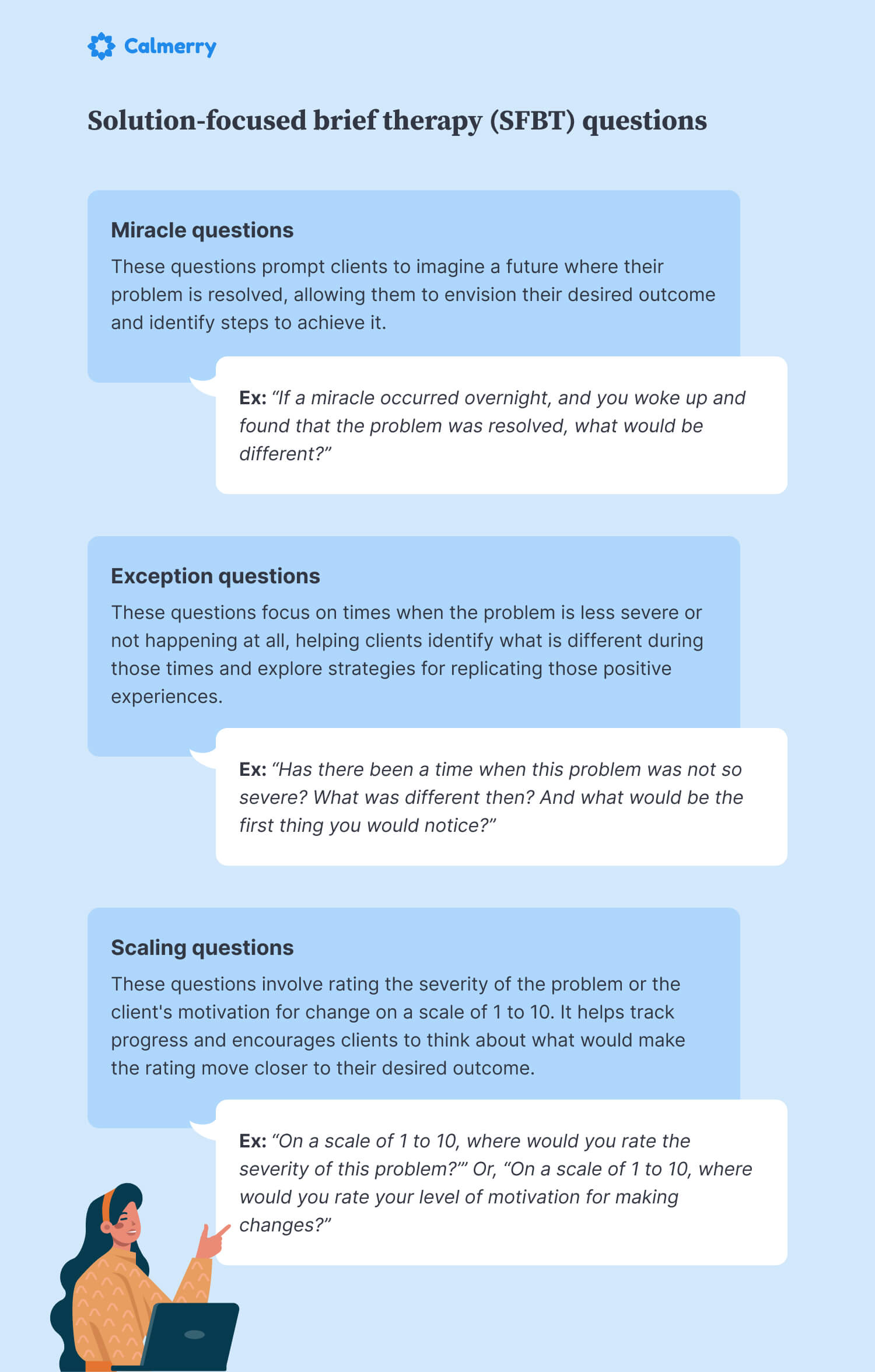 Solution-focused brief therapy (SFBT) questions Miracle questions These questions prompt clients to imagine a future where their problem is resolved, allowing them to envision their desired outcome and identify steps to achieve it. Ex: “If a miracle occurred overnight, and you woke up and found that the problem was resolved, what would be different?” Exception questions These questions focus on times when the problem is less severe or not happening at all, helping clients identify what is different during those times and explore strategies for replicating those positive experiences. Ex: “Has there been a time when this problem was not so severe? What was different then? And what would be the first thing you would notice?” Scaling questions These questions involve rating the severity of the problem or the client's motivation for change on a scale of 1 to 10. It helps track progress and encourages clients to think about what would make the rating move closer to their desired outcome. Ex: “On a scale of 1 to 10, where would you rate the severity of this problem?’” Or, “On a scale of 1 to 10, where would you rate your level of motivation for making changes?” 