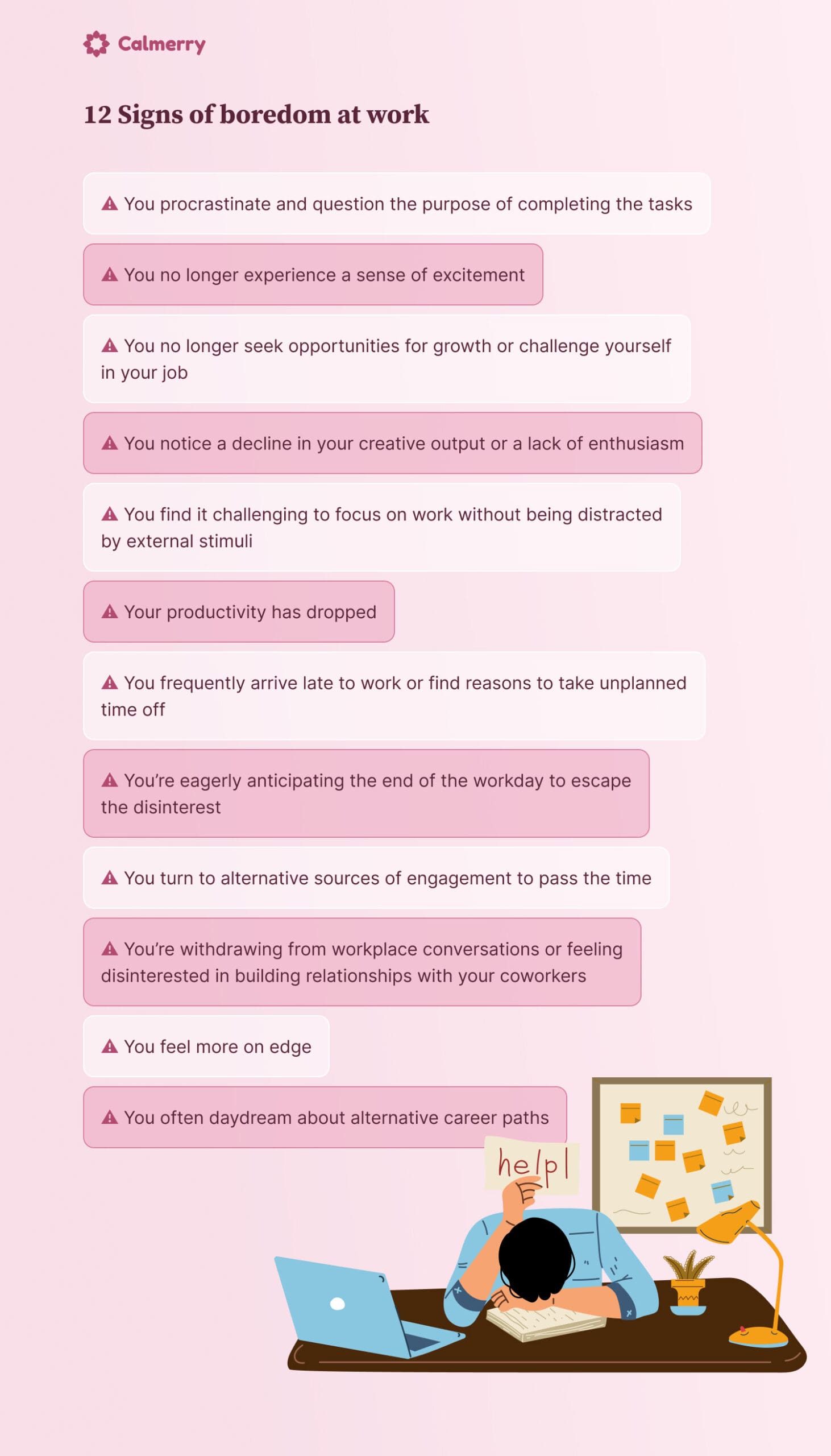 12 Signs of boredom at work You procrastinate and question the purpose of completing the tasks You no longer experience a sense of excitement You no longer seek opportunities for growth or challenge yourself in your job You notice a decline in your creative output or a lack of enthusiasm You find it challenging to focus on work without being distracted by external stimuli Your productivity has dropped You frequently arrive late to work or find reasons to take unplanned time off You’re eagerly anticipating the end of the workday to escape the disinterest You turn to alternative sources of engagement to pass the time You’re withdrawing from workplace conversations or feeling disinterested in building relationships with your coworkers You feel more on edge You often daydream about alternative career paths