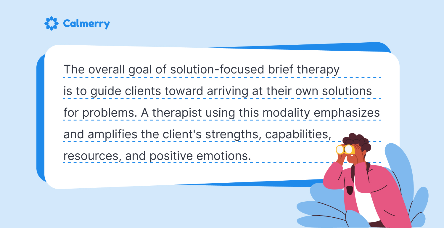 The overall goal of solution-focused brief therapy is to guide clients toward arriving at their own solutions for problems. A therapist using this modality emphasizes and amplifies the client's strengths, capabilities, resources, and positive emotions.