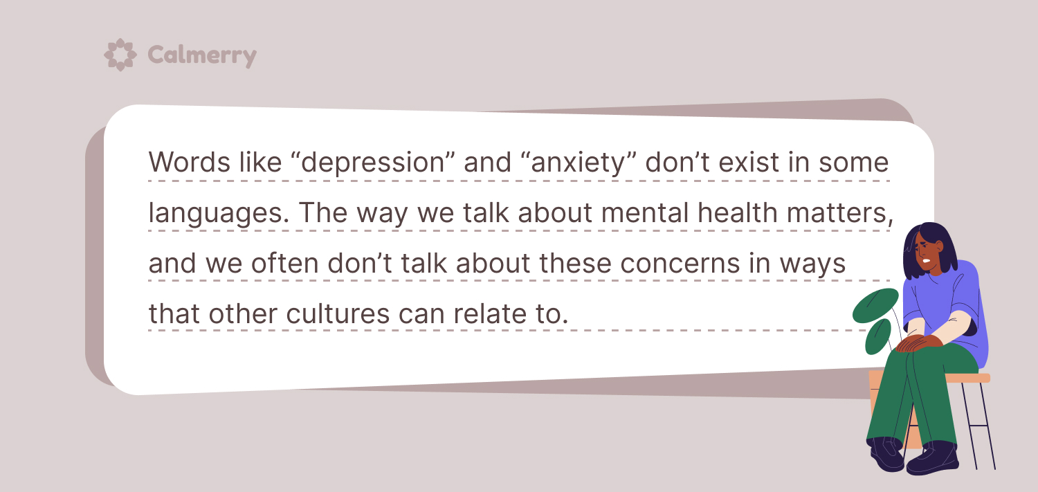 Words like “depression” and “anxiety” don’t exist in some languages. The way we talk about mental health matters, and we often don’t talk about these concerns in ways that other cultures can relate to.