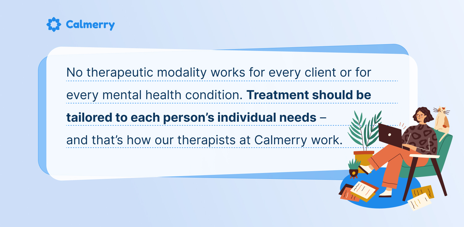 No therapeutic modality works for every client or for every mental health condition. Treatment should be tailored to each person’s individual needs – and that’s how our therapists at Calmerry work. 