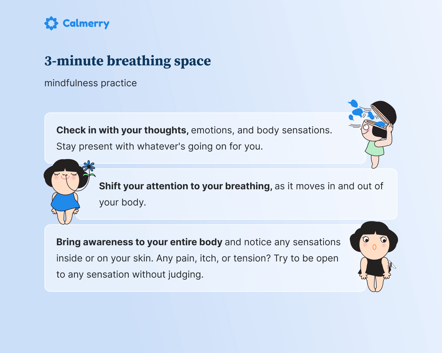 3-minute breathing space mindfulness practice Minute 1 Check in with yourself – your thoughts, emotions, and body sensations – and stay present with whatever is going on for you. Minute 2 Shift your attention to your breathing, just like you learned how to do during sitting meditation. Minute 3 Bring awareness to your entire body and notice any sensations you feel inside or on your skin. Do you feel an itch somewhere? Any pain or tension? Try to be open and receptive to any sensation without judging.