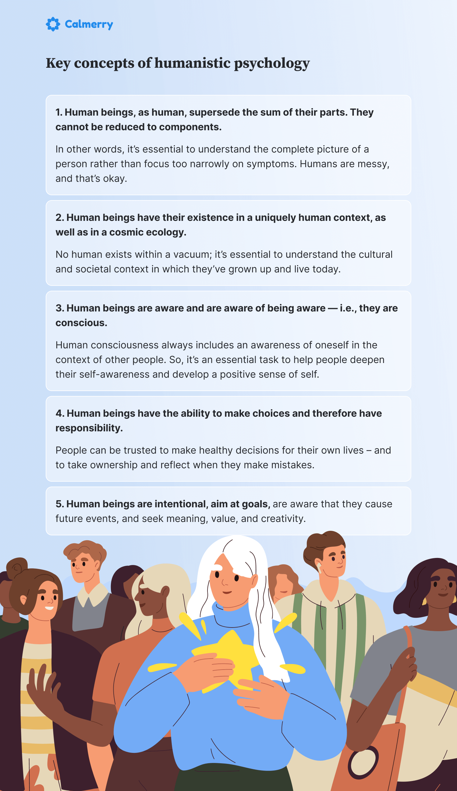 Key concepts of humanistic psychology Human beings, as human, supersede the sum of their parts. They cannot be reduced to components. In other words, it’s essential to understand the complete picture of a person rather than focus too narrowly on symptoms. Humans are messy, and that’s okay. Human beings have their existence in a uniquely human context, as well as in a cosmic ecology. No human exists within a vacuum; it’s essential to understand the cultural and societal context in which they’ve grown up and live today. Human beings are aware and are aware of being aware — i.e., they are conscious. Human consciousness always includes an awareness of oneself in the context of other people. So, it’s an essential task to help people deepen their self-awareness and develop a positive sense of self. Human beings have the ability to make choices and therefore have responsibility. People can be trusted to make healthy decisions for their own lives – and to take ownership and reflect when they make mistakes. Human beings are intentional, aim at goals, are aware that they cause future events, and seek meaning, value, and creativity.
