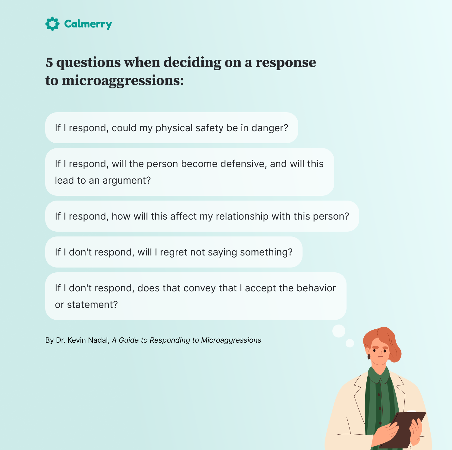 5 questions when deciding on a response to microaggressions

If I respond, could my physical safety be in danger?
If I respond, will the person become defensive, and will this lead to an argument?
If I respond, how will this affect my relationship with this person?
If I don't respond, will I regret not saying something?
If I don't respond, does that convey that I accept the behavior or statement?