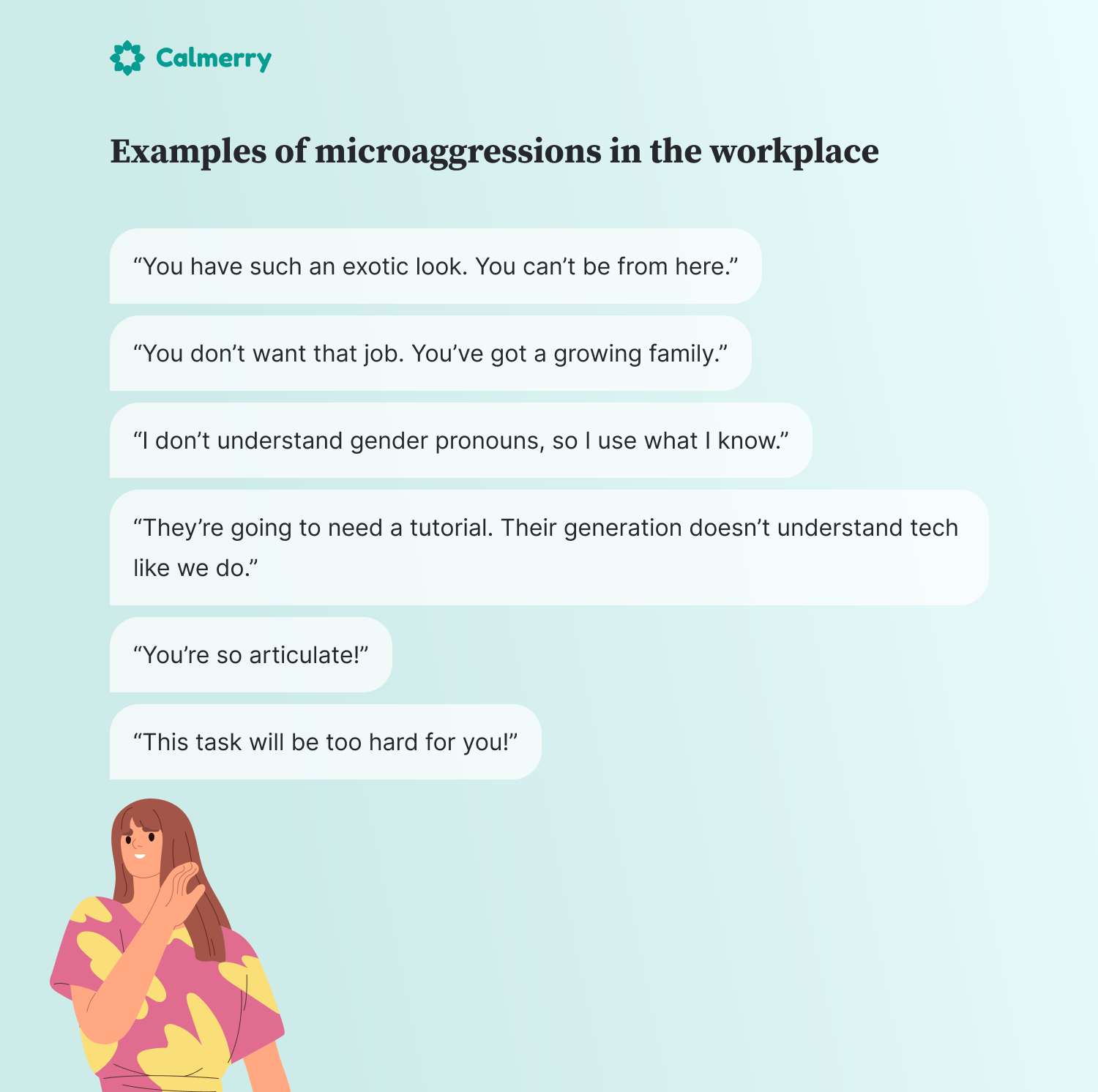 Examples of microaggressions in the workplace “You have such an exotic look. You can’t be from here.” “You don’t want that job. You’ve got a growing family.” “I don’t understand gender pronouns, so I use what I know.” “They’re going to need a tutorial. Their generation doesn’t understand tech like we do.” “You’re so articulate!” “This task will be too hard for you!”