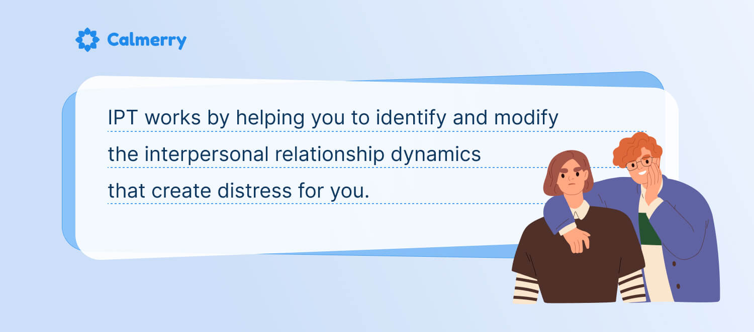 IPT works by helping you to identify and modify the interpersonal relationship dynamics that create distress for you. 