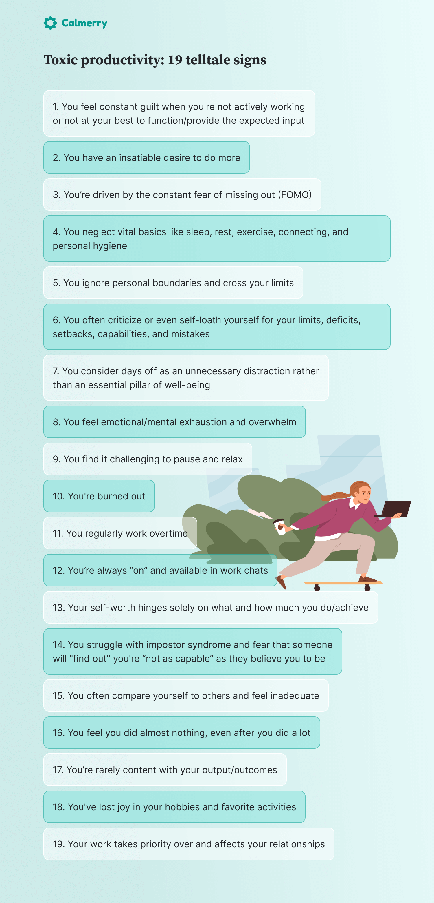 toxic productivity: 19 telltale signs You feel constant guilt when you're not actively working or not at your best to function/provide the expected input You have an insatiable desire to do more You’re driven by the constant fear of missing out (FOMO) You neglect vital basics like sleep, rest, exercise, connecting, and personal hygiene You ignore personal boundaries and cross your limits You often criticize or even self-loath yourself for your limits, deficits, setbacks, capabilities, and mistakes You consider days off as an unnecessary distraction rather than an essential pillar of well-being You feel emotional/mental exhaustion and overwhelm You find it challenging to pause and relax You're burned out You regularly work overtime You’re always “on” and available in work chats Your self-worth hinges solely on what and how much you do/achieve You struggle with impostor syndrome and fear that someone will "find out" you're “not as capable” as they believe you to be You often compare yourself to others and feel inadequate You feel you did almost nothing, even after you did a lot You’re rarely content with your output/outcomes You've lost joy in your hobbies and favorite activities Your work takes priority over and affects your relationships