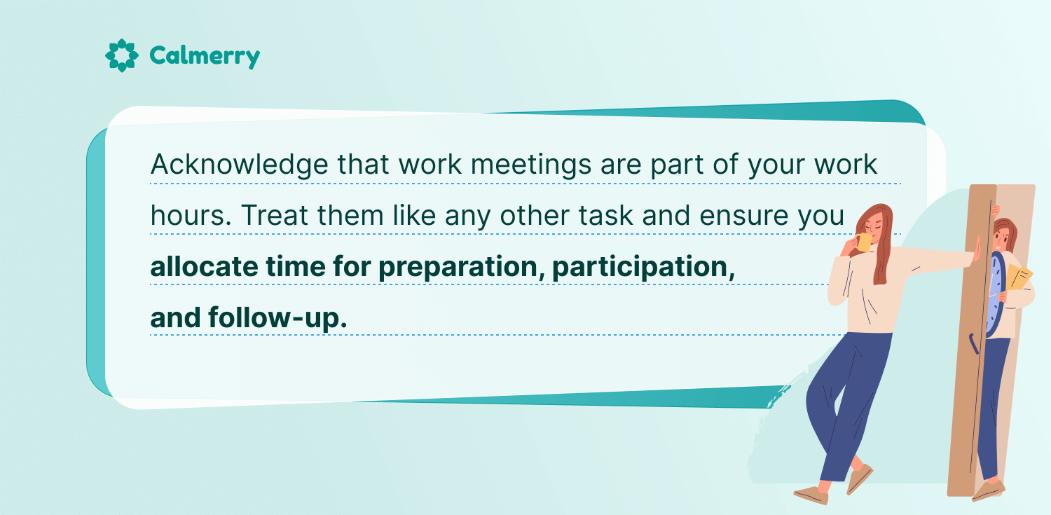 Acknowledge that work meetings are part of your work hours. Treat them like any other task and ensure you allocate time for preparation, participation, and follow-up. 