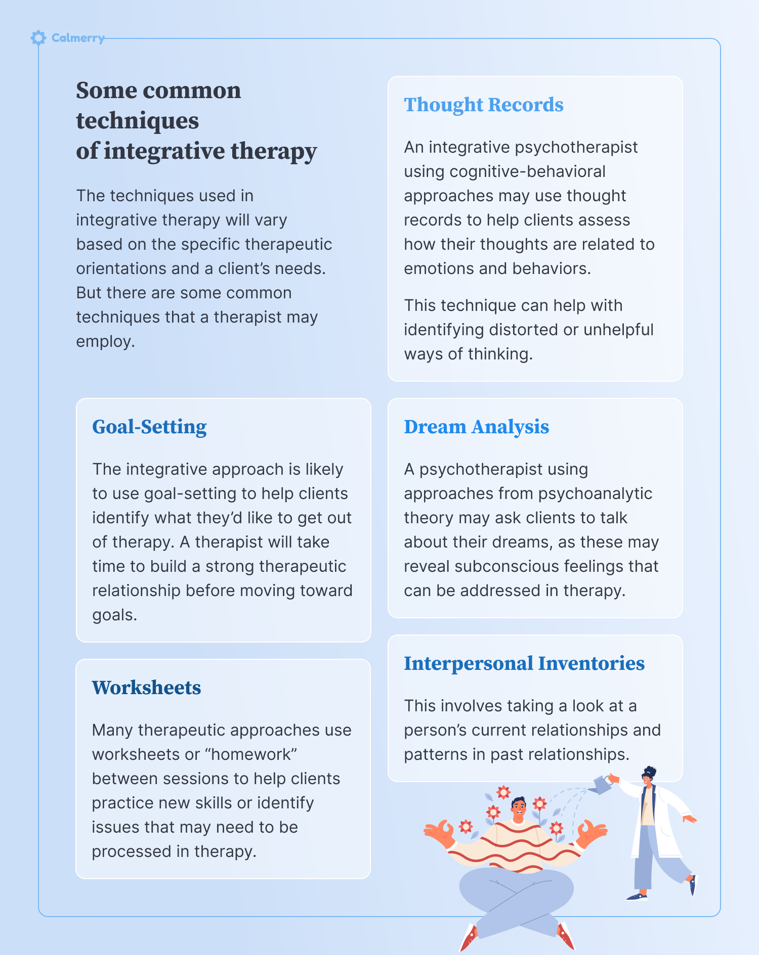Some common techniques of integrative therapy The techniques used in integrative therapy will vary based on the specific therapeutic orientations and a client’s needs. But there are some common techniques that a therapist may employ. Thought Records An integrative psychotherapist using cognitive-behavioral approaches may use thought records to help clients assess how their thoughts are related to emotions and behaviors. This technique can help with identifying distorted or unhelpful ways of thinking. Dream Analysis A psychotherapist using approaches from psychoanalytic theory may ask clients to talk about their dreams, as these may reveal subconscious feelings that can be addressed in therapy. Goal-Setting The integrative approach is likely to use goal-setting to help clients identify what they’d like to get out of therapy. A therapist will take time to build a strong therapeutic relationship before moving toward goals. Interpersonal Inventories This involves taking a look at a person’s current relationships and patterns in past relationships. Worksheets Many therapeutic approaches use worksheets or “homework” between sessions to help clients practice new skills or identify issues that may need to be processed in therapy.