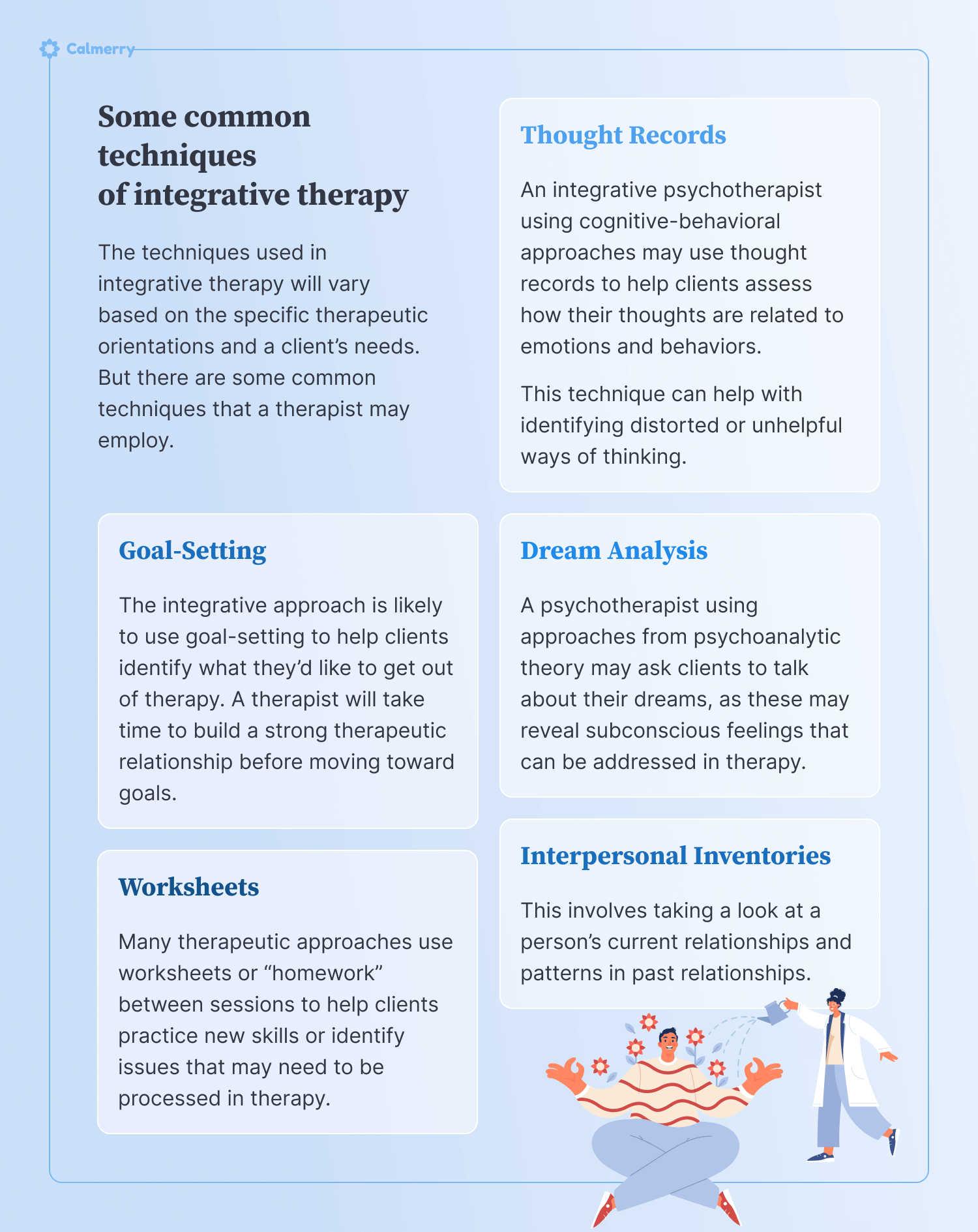 Some common techniques of integrative therapy The techniques used in integrative therapy will vary based on the specific therapeutic orientations and a client’s needs. But there are some common techniques that a therapist may employ. Thought Records An integrative psychotherapist using cognitive-behavioral approaches may use thought records to help clients assess how their thoughts are related to emotions and behaviors. This technique can help with identifying distorted or unhelpful ways of thinking. Dream Analysis A psychotherapist using approaches from psychoanalytic theory may ask clients to talk about their dreams, as these may reveal subconscious feelings that can be addressed in therapy. Goal-Setting The integrative approach is likely to use goal-setting to help clients identify what they’d like to get out of therapy. A therapist will take time to build a strong therapeutic relationship before moving toward goals. Interpersonal Inventories This involves taking a look at a person’s current relationships and patterns in past relationships. Worksheets Many therapeutic approaches use worksheets or “homework” between sessions to help clients practice new skills or identify issues that may need to be processed in therapy.