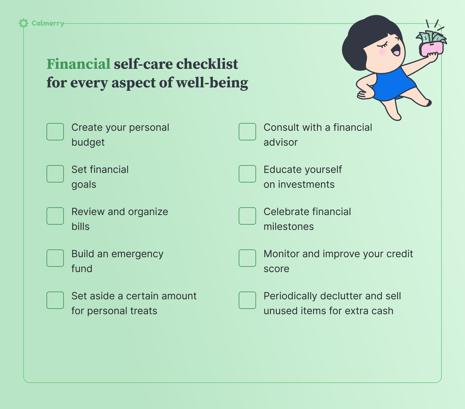 **Financial self-care**  1. Create your personal budget 2. Set financial goals 3. Review and organize bills 4. Build an emergency fund 5. Set aside a certain amount for personal treats 6. Consult with a financial advisor 7. Educate yourself on investments 8. Celebrate financial milestones 9. Monitor and improve your credit score 10. Periodically declutter and sell unused items for extra cash