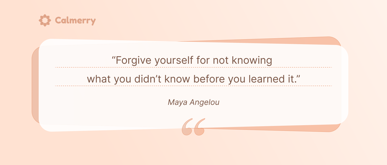 “Forgive yourself for not knowing what you didn’t know before you learned it.” – Maya Angelou