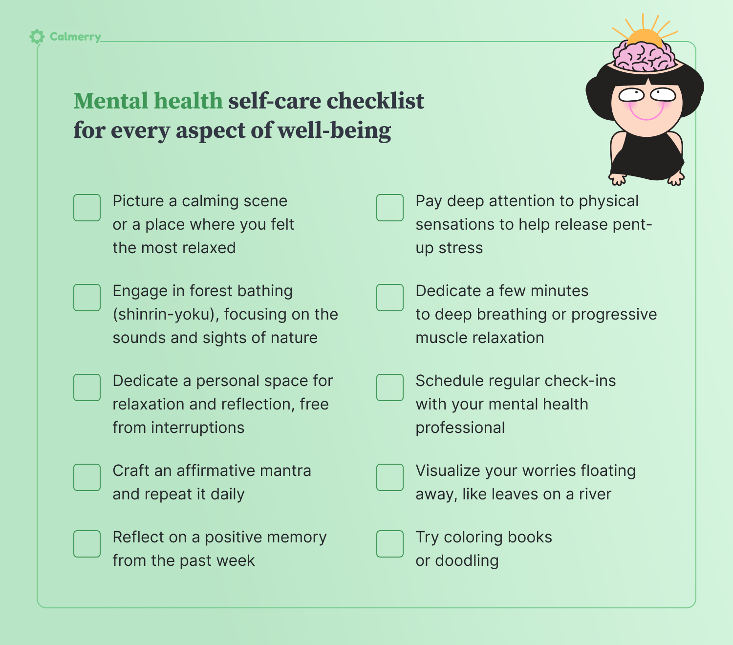 **Mental health self-care**  1. Picture a calming scene or a place where you felt the most relaxed 2. Visualize your worries floating away, like leaves on a river 3. Reflect on a positive memory from the past week 4. Schedule regular check-ins with your mental health professional 5. Try coloring books or doodling 6. Dedicate a few minutes to deep breathing or progressive muscle relaxation 7. Engage in forest bathing (shinrin-yoku), focusing on the sounds and sights of nature 8. Dedicate a personal space for relaxation and reflection, free from interruptions 9. Craft an affirmative mantra and repeat it daily 10. Pay deep attention to physical sensations to help release pent-up stress