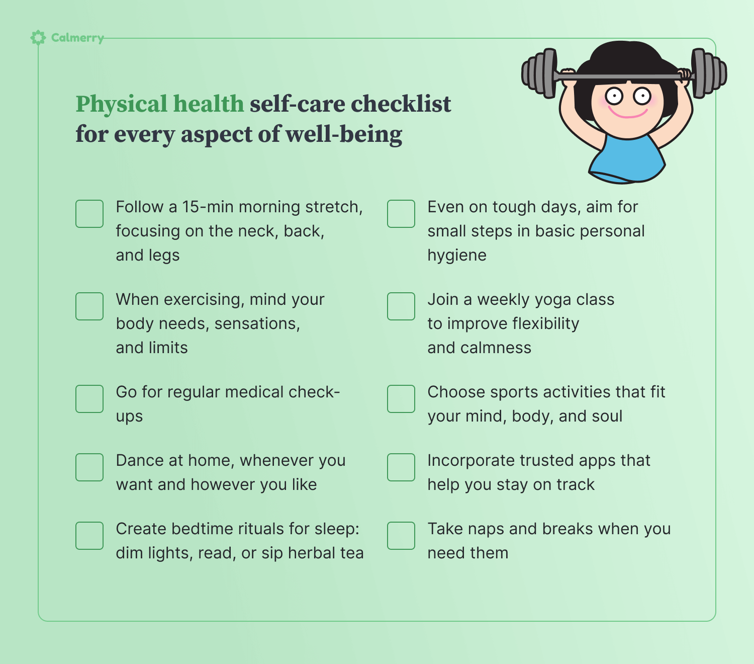 **Physical health self-care**  1. Follow a 15-min morning stretch, focusing on the neck, back, and legs 2. Take naps and breaks when you need them 3. When exercising, mind your body needs, sensations, and limits 4. Join a weekly yoga class to improve flexibility and calmness 5. Go for regular medical check-ups 6. Choose sports activities that fit your mind, body, and soul 7. Dance at home, whenever you want and however you like 8. Incorporate trusted apps that help you stay on track 9. Create bedtime rituals for sleep: dim lights, read, or sip herbal tea 10. Even on tough days, aim for small steps in basic personal hygiene