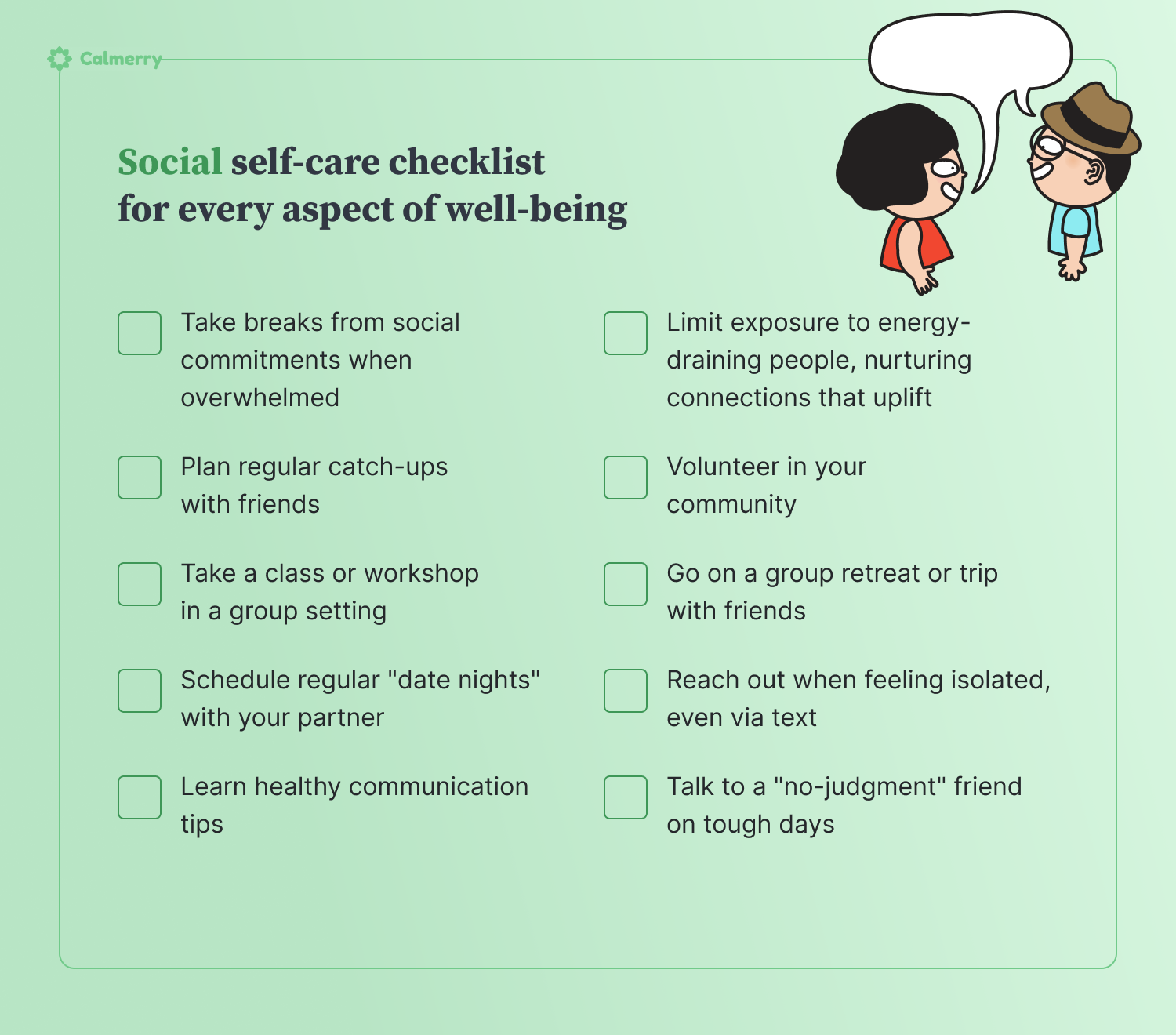 **Social self-care**  1. Plan regular catch-ups with friends 2. Limit exposure to energy-draining people, nurturing connections that uplift 3. Take breaks from social commitments when overwhelmed 4. Volunteer in your community 5. Take a class or workshop in a group setting 6. Go on a group retreat or trip with friends 7. Schedule regular "date nights" with your partner 8. Reach out when feeling isolated, even via text 9. Learn healthy communication tips 10. Talk to a "no-judgment" friend on tough days