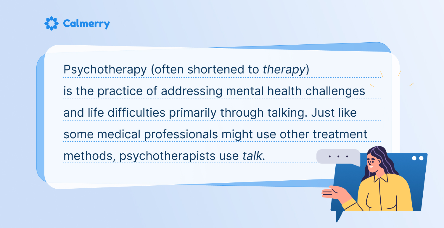 Psychotherapy (often shortened to therapy) is the practice of addressing mental health challenges and life difficulties primarily through talking. Just like some medical professionals might use other treatment methods, psychotherapists use talk.