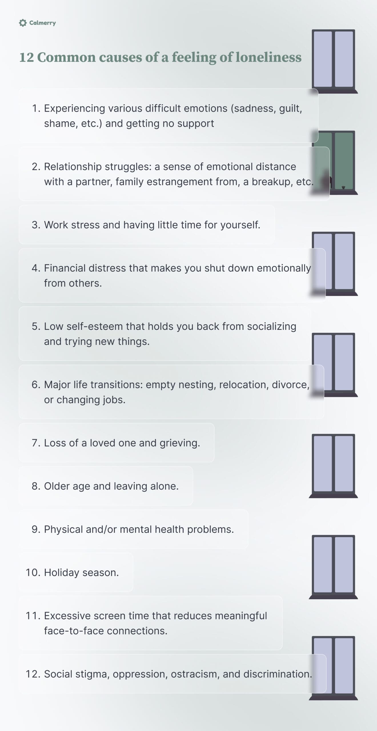 12 Common causes of a feeling of loneliness Experiencing various difficult emotions (sadness, guilt, shame, etc.) and getting no support Relationship struggles: a sense of emotional distance with a partner, family estrangement from, a breakup, etc. Work stress and having little time for yourself. Financial distress that makes you shut down emotionally from others. Low self-esteem that holds you back from socializing and trying new things. Major life transitions: empty nesting, relocation, divorce, or changing jobs. Loss of a loved one and grieving. Older age and leaving alone. Physical and/or mental health problems. Holiday season. Excessive screen time that reduces meaningful face-to-face connections. Social stigma, oppression, ostracism, and discrimination.